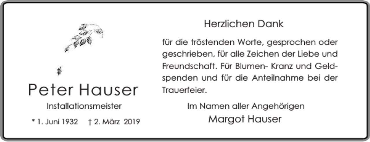 <p>Herzlichen Dank</p><p>Peter Hauser<br />Installationsmeister</p><p>* 1. Juni 1932</p><p>† 2. März 2019</p><p>für die tröstenden Worte, gesprochen oder<br />geschrieben, für alle Zeichen der Liebe und<br />Freundschaft. Für Blumen- Kranz und Geldspenden und für die Anteilnahme bei der<br />Trauerfeier.<br />Im Namen aller Angehörigen</p><p>Margot Hauser</p>