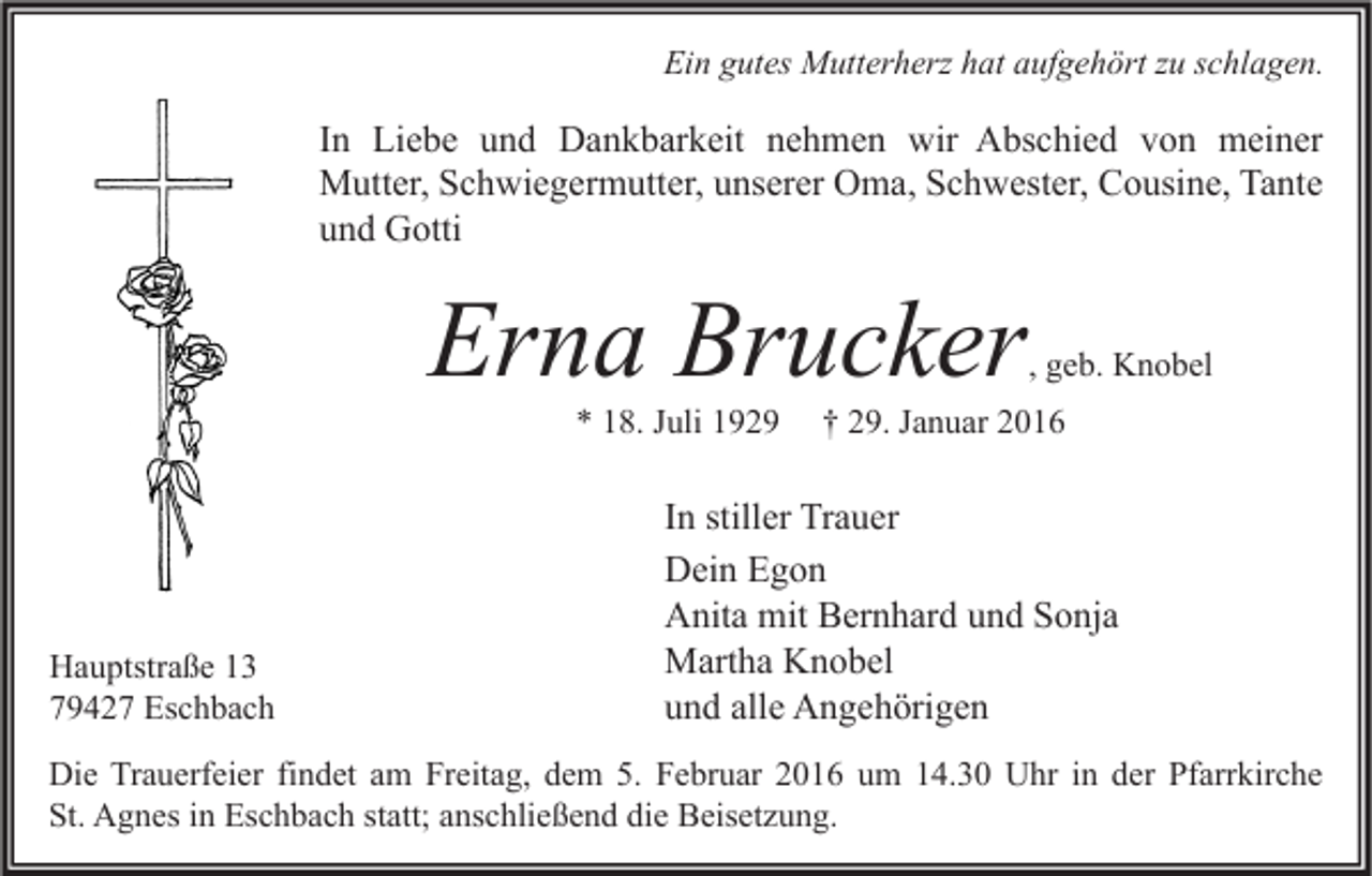 <p>Ein gutes Mutterherz hat aufgehört zu schlagen.</p><p>In Liebe und Dankbarkeit nehmen wir Abschied von meiner<br />Mutter, Schwiegermutter, unserer Oma, Schwester, Cousine, Tante<br />und Gotti</p><p>Erna Brucker</p><p>, geb. Knobel</p><p>* 18. Juli 1929</p><p>Hauptstraße 13<br />79427 Eschbach</p><p>† 29. Januar 2016</p><p>In stiller Trauer<br />Dein Egon<br />Anita mit Bernhard und Sonja<br />Martha Knobel<br />und alle Angehörigen</p><p>Die Trauerfeier findet am Freitag, dem 5. Februar 2016 um 14.30 Uhr in der Pfarrkirche<br />St. Agnes in Eschbach statt; anschließend die Beisetzung.</p>