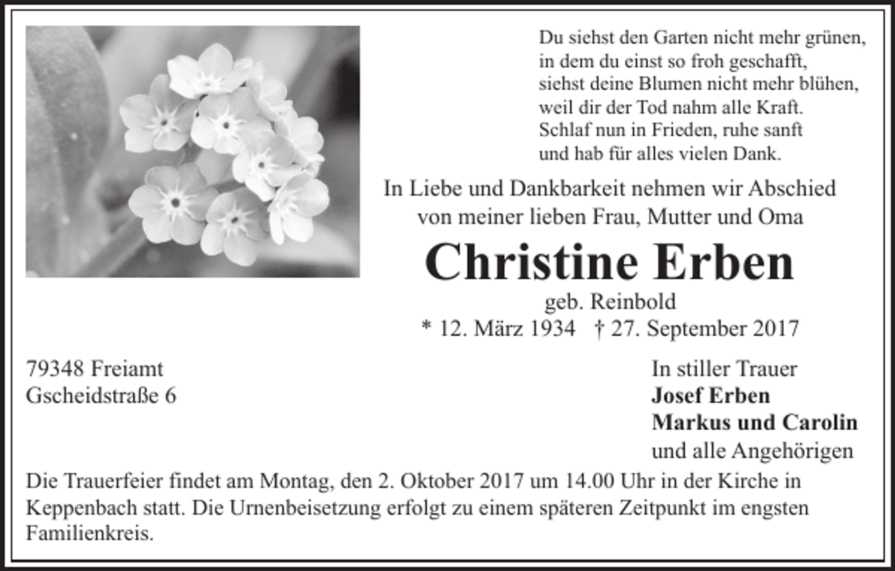<p>D u sisiehst<br />Du<br />e hst dden<br />e n GGarten<br />art e n ninicht<br />c h t mehr<br />m e hr grünen,<br />gr ü n e n,<br />iinn dem<br />d e m du<br />d u einst<br />ei nst so<br />s o froh<br />fr o h geschafft,<br />g es c h afft,<br />si<br />e hst deine<br />d ei n e Blumen<br />Bl u m e n nicht<br />ni c h t mehr<br />m e hr blühen,<br />bl ü h e n,<br />siehst<br />dirdder<br />allee Kraft.<br />wweil<br />eil dir<br />er TTod<br />o d nnahm<br />a h m all<br />Kr aft.<br />SSchlaf<br />c hl af nnun<br />u n iin<br />n Fri<br />e d e n, rruhe<br />u h e ssanft<br />a nft<br />Frieden,<br />uund<br />n d hhab<br />a b ffür<br />ür all<br />alles<br />es vi<br />vielen<br />el e n Dank.<br />D a n k.</p><p>In<br />I n Liebe<br />Li e b e und<br />u n d Dankbarkeit<br />D a n k b ar k eit nehmen<br />n e h m e n wir<br />wir Abschied<br />A bs c hi e d<br />vvon<br />o n meiner<br />m ei n er lilieben<br />e b e n Frau,<br />Fr a u, Mutter<br />M utt er uund<br />n d Oma<br />O ma</p><p>C h risti n e EErben<br />r be n<br />Christine</p><p>g e b. Reinbold<br />R ei n b ol d<br />geb.<br />** 112.<br />2. März<br />M är z 11934<br />9 3 4 †† 227.<br />7. September<br />S e pt e m b er<br />7 9 3 4 8 Freiamt<br />79348<br />Fr ei a mt<br />Gs<br />c h ei dstr a ß e 66<br />Gscheidstraße</p><p>IInn stiller<br />still er Trauer<br />Tr a u er<br />JJosef<br />os ef Erben<br />Er be n<br />MMarkus<br />a r k us u und<br />n d CCarolin<br />a r oli n<br />uund<br />n d all<br />e Angehörigen<br />A n g e h öri g e n<br />alle<br />Die<br />Di<br />e TrTrauerfeier<br />a u erf ei er fifindet<br />n d et aam<br />m Montag,<br />M o nt a g, den<br />d e n 2.<br />2. Oktober<br />O kt o b er 22017<br />0 1 7 uum<br />m 114.00<br />4. Uhr<br />U hr iin<br />n dder<br />e r Kirche<br />Kir c h e iinn<br />Keppenbach<br />K e p p e n b a c h ststatt.<br />att. Di<br />Die<br />e Ur<br />Urnenbeisetzung<br />n e n b eis et z u n g erf<br />erfolgt<br />ol gt zzu<br />u ei<br />einem<br />n e m sspäteren<br />p ät er e n Zeitpunkt<br />Z eit p u n kt im<br />i m engsten<br />e n gst e n<br />FFamilienkreis.<br />a mili e n kr eis.</p>
