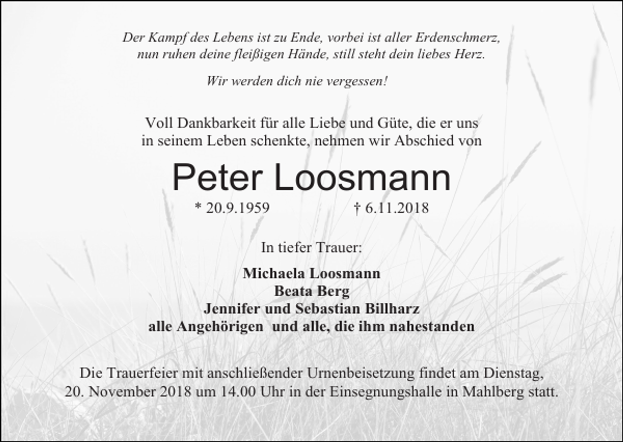 <p>Der Kampf des Lebens ist zu Ende, vorbei ist aller Erdenschmerz,<br />nun ruhen deine fleißigen Hände, still steht dein liebes Herz.<br />Wir werden dich nie vergessen!</p><p>Voll Dankbarkeit für alle Liebe und Güte, die er uns<br />in seinem Leben schenkte, nehmen wir Abschied von</p><p>Peter Loosmann<br />* 20.9.1959</p><p>† 6.11.2018</p><p>In tiefer Trauer:<br />Michaela Loosmann<br />Beata Berg<br />Jennifer und Sebastian Billharz<br />alle Angehörigen und alle, die ihm nahestanden<br />Die Trauerfeier mit anschließender Urnenbeisetzung findet am Dienstag,<br />20. November 2018 um 14.00 Uhr in der Einsegnungshalle in Mahlberg statt.</p>