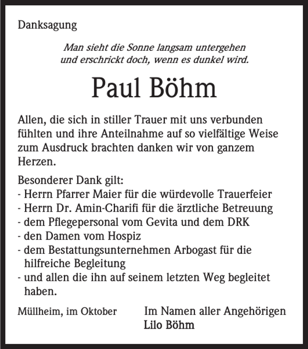 <p>DDanksagung<br />a n ks a g u n g<br />MMan<br />a n sisieht<br />e ht didie<br />e S Sonne<br />o n n e l alangsam<br />n gs a m untergehen<br />u nt er g e h e n<br />u n d ers<br />c hri c kt ddoch,<br />o c h, wenn<br />w e n n es<br />u n k el wird.<br />wir d.<br />und<br />erschrickt<br />es ddunkel</p><p>PPaul<br />a ul Böhm<br />Böh m<br />Allen,<br />stiller<br />All<br />e n, didie<br />e sisich<br />c h i in<br />n still<br />er Trauer<br />Tr a u er mit<br />mit uuns<br />ns vverbunden<br />er b u n d e n<br />fühlten<br />f ü hlt e n und<br />u n d iihre<br />hr e Anteilnahme<br />A nt eil na h m e aauf<br />uf ssoo vielfältige<br />vi elf älti g e Weise<br />W eis e<br />z u m Ausdruck<br />A us dr u c k brachten<br />br a c ht e n danken<br />d a n k e n wir<br />wir vvon<br />o n gganzem<br />a nze m<br />zum<br />Herzen.<br />H er z e n.<br />gilt:<br />BBesonderer<br />es o n d er er Dank<br />D a n k gilt:<br />-- Herrn<br />H err n Pfarrer<br />Pf arr er Maier<br />M ai er für<br />f ür die<br />di e würdevolle<br />w ür d e v oll e Trauerfeier<br />Tr a u erf ei er<br />-- Herrn<br />H err n Dr.<br />Dr. Amin-Charifi<br />A mi n- C h arifi ffür<br />ür die<br />di e ärztliche<br />är ztli c h e Betreuung<br />B etr e uu n g<br />-- dem<br />d e m Pflegepersonal<br />Pfl e g e p ers o n al vom<br />v o m Gevita<br />G e vit a und<br />u n d dem<br />d e m DRK<br />DRK<br />-- den<br />d e n Damen<br />D a m e n vom<br />v o m Hospiz<br />H os piz<br />-- dem<br />d e m Bestattungsunternehmen<br />B est att u n gs u nt er ne h m e n Arbogast<br />Ar b o g ast ffür<br />ür die<br />di e<br />hilfreiche<br />hilfr ei c h e Begleitung<br />B e gl eit u n g<br />-- und<br />u n d allen<br />all e n die<br />di e ihn<br />i h n auf<br />a uf seinem<br />s ei n e m lletzten<br />et zt e n Weg<br />W e g begleitet<br />b e gl eit et<br />haben.<br />h a b e n.<br />MMüllheim,<br />üll h ei m, i im<br />m OOktober<br />kt o b er</p><p>Im<br />I m Namen<br />N a m e n aller<br />all er Angehörigen<br />A n g eh öri g e n</p>