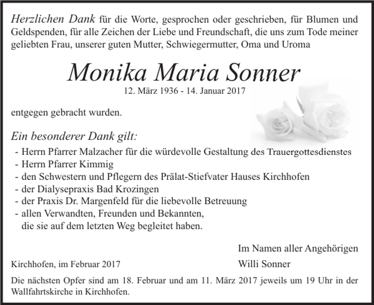 <p>Herzlichen Dank für die Worte, gesprochen oder geschrieben, für Blumen und</p><p>Geldspenden, für alle Zeichen der Liebe und Freundschaft, die uns zum Tode meiner<br />geliebten Frau, unserer guten Mutter, Schwiegermutter, Oma und Uroma</p><p>Monika Maria Sonner<br />12. März 1936 - 14. Januar 2017</p><p>entgegen gebracht wurden.</p><p>Ein besonderer Dank gilt:<br />-</p><p>Herrn Pfarrer Malzacher für die würdevolle Gestaltung des Trauergottesdienstes<br />Herrn Pfarrer Kimmig<br />den Schwestern und Pflegern des Prälat-Stiefvater Hauses Kirchhofen<br />der Dialysepraxis Bad Krozingen<br />der Praxis Dr. Margenfeld für die liebevolle Betreuung<br />allen Verwandten, Freunden und Bekannten,<br />die sie auf dem letzten Weg begleitet haben.</p><p>Kirchhofen, im Februar 2017</p><p>Im Namen aller Angehörigen<br />Willi Sonner</p><p>Die nächsten Opfer sind am 18. Februar und am 11. März 2017 jeweils um 19 Uhr in der<br />Wallfahrtskirche in Kirchhofen.</p>