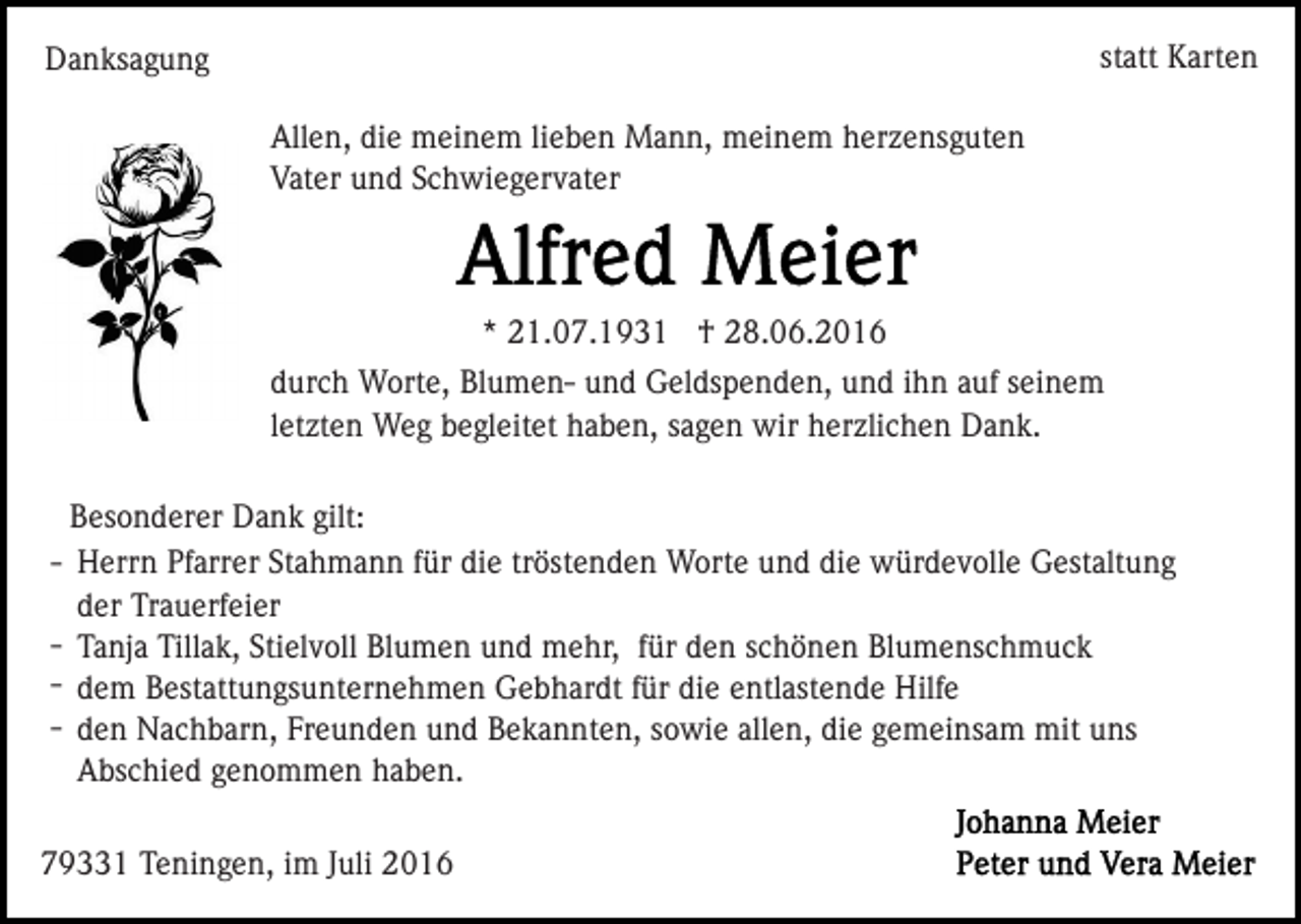 <p>statt Karten</p><p>Danksagung<br />Allen, die meinem lieben Mann, meinem herzensguten<br />Vater und Schwiegervater</p><p>* 21.07.1931 † 28.06.2016<br />durch Worte, Blumen- und Geldspenden, und ihn auf seinem<br />letzten Weg begleitet haben, sagen wir herzlichen Dank.<br />Besonderer Dank gilt:<br />- Herrn Pfarrer Stahmann für die tröstenden Worte und die würdevolle Gestaltung<br />der Trauerfeier<br />- Tanja Tillak, Stielvoll Blumen und mehr, für den schönen Blumenschmuck<br />- dem Bestattungsunternehmen Gebhardt für die entlastende Hilfe<br />- den Nachbarn, Freunden und Bekannten, sowie allen, die gemeinsam mit uns<br />Abschied genommen haben.<br />79331 Teningen, im Juli 2016</p>
