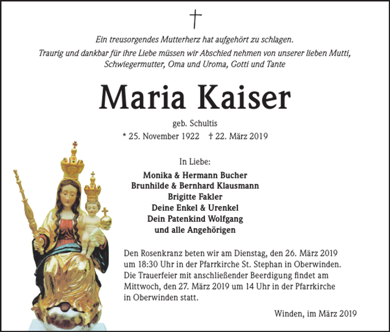 <p>Ein treusorgendes Mutterherz hat aufgehört zu schlagen.<br />Traurig und dankbar für ihre Liebe müssen wir Abschied nehmen von unserer lieben Mutti,<br />Schwiegermutter, Oma und Uroma, Gotti und Tante</p><p>Maria Kaiser<br />geb. Schultis<br />* 25. November 1922 † 22. März 2019<br />In Liebe:<br />Monika &amp; Hermann Bucher<br />Brunhilde &amp; Bernhard Klausmann<br />Brigitte Fakler<br />Deine Enkel &amp; Urenkel<br />Dein Patenkind Wolfgang<br />und alle Angehörigen<br />Den Rosenkranz beten wir am Dienstag, den 26. März 2019<br />um 18:30 Uhr in der Pfarrkirche St. Stephan in Oberwinden.<br />Die Trauerfeier mit anschließender Beerdigung findet am<br />Mittwoch, den 27. März 2019 um 14 Uhr in der Pfarrkirche<br />in Oberwinden statt.<br />Winden, im März 2019</p>