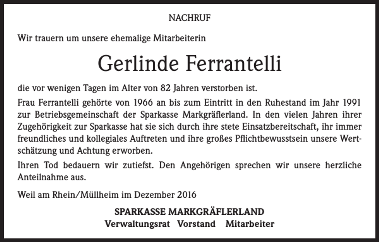 <p>NACHRUF<br />Wir trauern um unsere ehemalige Mitarbeiterin</p><p>Gerlinde Ferrantelli<br />die vor wenigen Tagen im Alter von 82 Jahren verstorben ist.<br />Frau Ferrantelli gehörte von 1966 an bis zum Eintritt in den Ruhestand im Jahr 1991<br />zur Betriebsgemeinschaft der Sparkasse Markgräflerland. In den vielen Jahren ihrer<br />Zugehörigkeit zur Sparkasse hat sie sich durch ihre stete Einsatzbereitschaft, ihr immer<br />freundliches und kollegiales Auftreten und ihre großes Pflichtbewusstsein unsere Wertschätzung und Achtung erworben.<br />Ihren Tod bedauern wir zutiefst. Den Angehörigen sprechen wir unsere herzliche<br />Anteilnahme aus.<br />Weil am Rhein/Müllheim im Dezember 2016<br />SPARKASSE MARKGRÄFLERLAND<br />Verwaltungsrat Vorstand Mitarbeiter</p>