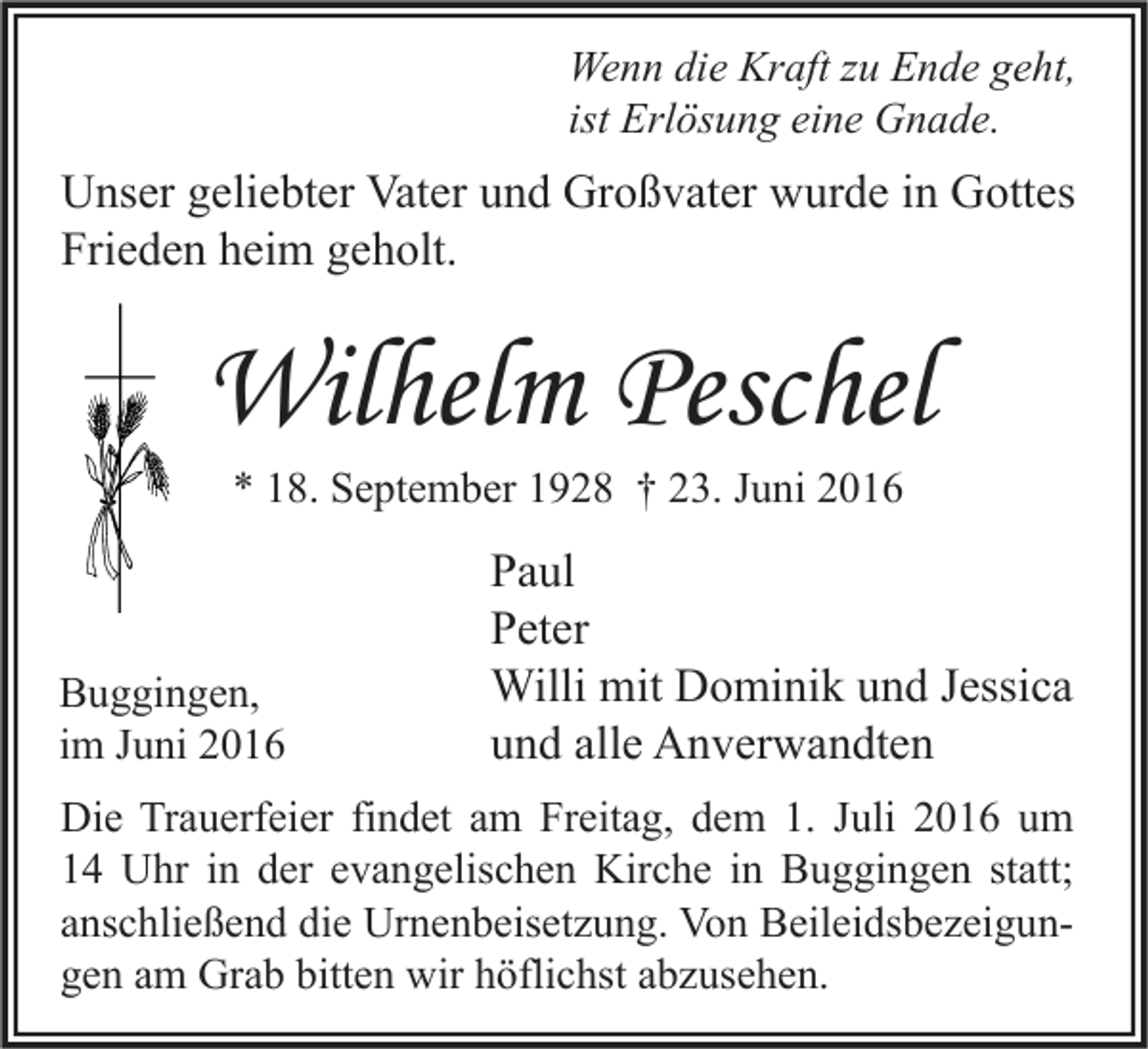 <p>Wenn die Kraft zu Ende geht,<br />ist Erlösung eine Gnade.</p><p>Unser geliebter Vater und Großvater wurde in Gottes<br />Frieden heim geholt.</p><p>Wilhelm Peschel<br />* 18. September 1928 † 23. Juni 2016</p><p>Buggingen,<br />im Juni 2016</p><p>Paul<br />Peter<br />Willi mit Dominik und Jessica<br />und alle Anverwandten</p><p>Die Trauerfeier findet am Freitag, dem 1. Juli 2016 um<br />14 Uhr in der evangelischen Kirche in Buggingen statt;<br />anschließend die Urnenbeisetzung. Von Beileidsbezeigungen am Grab bitten wir höflichst abzusehen.</p>