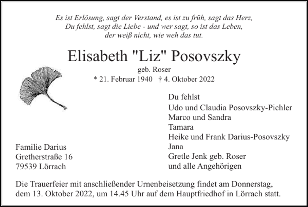 <p>Es ist Erlösung, sagt der Verstand, es ist zu früh, sagt das Herz,<br />Du fehlst, sagt die Liebe - und wer sagt, so ist das Leben,<br />der weiß nicht, wie weh das tut.</p><p>Elisabeth "Liz" Posovszky<br />geb. Roser<br />* 21. Februar 1940 † 4. Oktober 2022</p><p>Familie Darius<br />Gretherstraße 16<br />79539 Lörrach</p><p>Du fehlst<br />Udo und Claudia Posovszky-Pichler<br />Marco und Sandra<br />Tamara<br />Heike und Frank Darius-Posovszky<br />Jana<br />Gretle Jenk geb. Roser<br />und alle Angehörigen</p><p>Die Trauerfeier mit anschließender Urnenbeisetzung findet am Donnerstag,<br />dem 13. Oktober 2022, um 14.45 Uhr auf dem Hauptfriedhof in Lörrach statt.</p>
