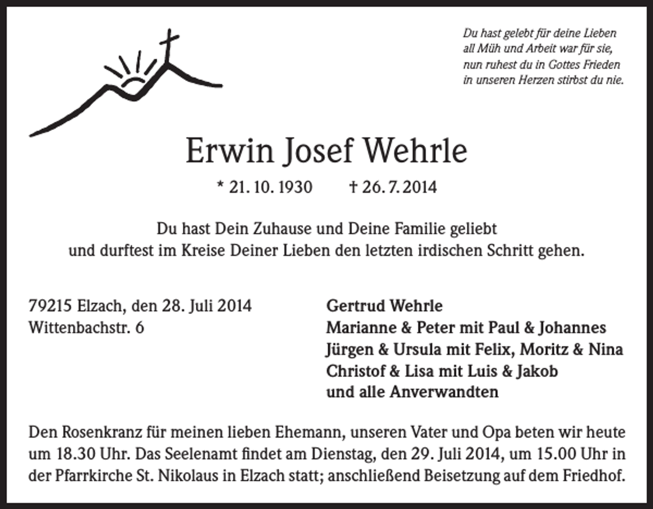 <p>Du hast gelebt für deine Lieben<br />all Müh und Arbeit war für sie,<br />nun ruhest du in Gottes Frieden<br />in unseren Herzen stirbst du nie.</p><p>Erwin Josef Wehrle<br />* 21. 10. 1930</p><p>† 26. 7. 2014</p><p>Du hast Dein Zuhause und Deine Familie geliebt<br />und durftest im Kreise Deiner Lieben den letzten irdischen Schritt gehen.<br />79215 Elzach, den 28. Juli 2014<br />Wittenbachstr. 6</p><p>Gertrud Wehrle<br />Marianne &amp; Peter mit Paul &amp; Johannes<br />Jürgen &amp; Ursula mit Felix, Moritz &amp; Nina<br />Christof &amp; Lisa mit Luis &amp; Jakob<br />und alle Anverwandten</p><p>Den Rosenkranz für meinen lieben Ehemann, unseren Vater und Opa beten wir heute<br />um 18.30 Uhr. Das Seelenamt findet am Dienstag, den 29. Juli 2014, um 15.00 Uhr in<br />der Pfarrkirche St. Nikolaus in Elzach statt; anschließend Beisetzung auf dem Friedhof.</p>