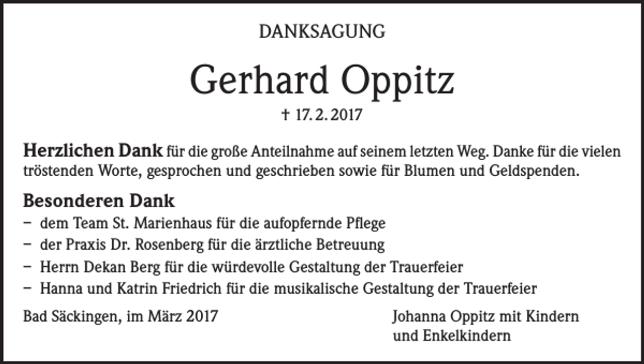 <p>DANKSAGUNG</p><p>Gerhard Oppitz<br />† 17. 2. 2017</p><p>Herzlichen Dank für die große Anteilnahme auf seinem letzten Weg. Danke für die vielen<br />tröstenden Worte, gesprochen und geschrieben sowie für Blumen und Geldspenden.</p><p>Besonderen Dank<br />– dem Team St. Marienhaus für die aufopfernde Pflege<br />– der Praxis Dr. Rosenberg für die ärztliche Betreuung<br />– Herrn Dekan Berg für die würdevolle Gestaltung der Trauerfeier<br />– Hanna und Katrin Friedrich für die musikalische Gestaltung der Trauerfeier<br />Bad Säckingen, im März 2017 Johanna Oppitz mit Kindern<br />und Enkelkindern</p>