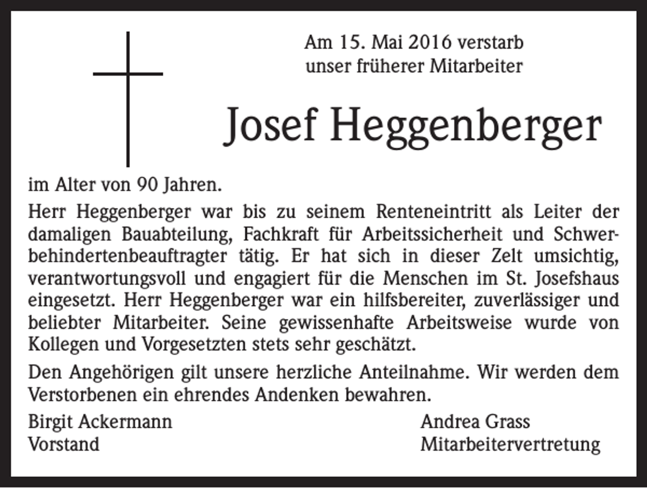 <p>Am 15. Mai 2016 verstarb<br />unser früherer Mitarbeiter</p><p>Josef Heggenberger<br />im Alter von 90 Jahren.<br />Herr Heggenberger war bis zu seinem Renteneintritt als Leiter der<br />damaligen Bauabteilung, Fachkraft für Arbeitssicherheit und Schwerbehindertenbeauftragter tätig. Er hat sich in dieser Zelt umsichtig,<br />verantwortungsvoll und engagiert für die Menschen im St. Josefshaus<br />eingesetzt. Herr Heggenberger war ein hilfsbereiter, zuverlässiger und<br />beliebter Mitarbeiter. Seine gewissenhafte Arbeitsweise wurde von<br />Kollegen und Vorgesetzten stets sehr geschätzt.<br />Den Angehörigen gilt unsere herzliche Anteilnahme. Wir werden dem<br />Verstorbenen ein ehrendes Andenken bewahren.<br />Birgit Ackermann<br />Andrea Grass<br />Vorstand<br />Mitarbeitervertretung</p>
