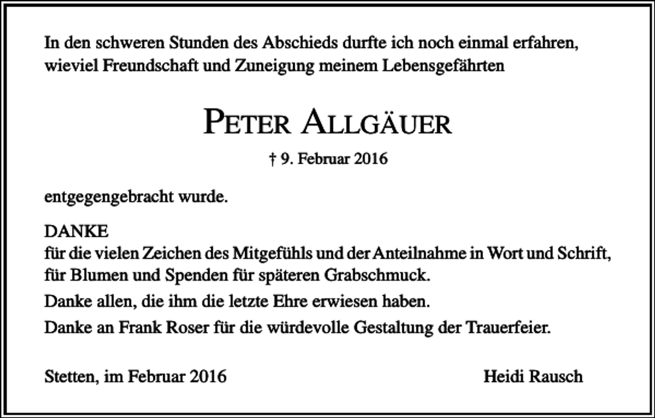 <p>In den schweren Stunden des Abschieds durfte ich noch einmal erfahren,<br />wieviel Freundschaft und Zuneigung meinem Lebensgefährten</p><p>PETER ALLGÄUER<br />† 9. Februar 2016</p><p>entgegengebracht wurde.<br />DANKE<br />für die vielen Zeichen des Mitgefühls und der Anteilnahme in Wort und Schrift,<br />für Blumen und Spenden für späteren Grabschmuck.<br />Danke allen, die ihm die letzte Ehre erwiesen haben.<br />Danke an Frank Roser für die würdevolle Gestaltung der Trauerfeier.<br />Stetten, im Februar 2016</p><p>Heidi Rausch</p>