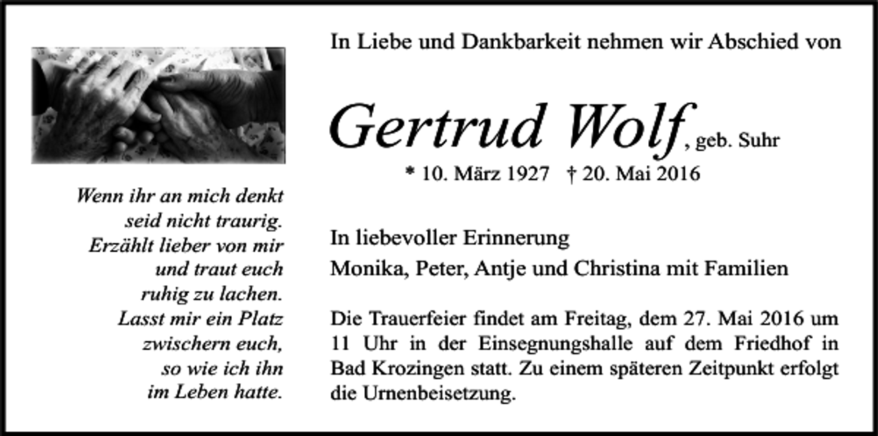 <p>In Liebe und Dankbarkeit nehmen wir Abschied von</p><p>Gertrud Wolf<br />Wenn ihr an mich denkt<br />seid nicht traurig.<br />Erzählt lieber von mir<br />und traut euch<br />ruhig zu lachen.<br />Lasst mir ein Platz<br />zwischern euch,<br />so wie ich ihn<br />im Leben hatte.</p><p>, geb. Suhr</p><p>* 10. März 1927 † 20. Mai 2016</p><p>In liebevoller Erinnerung<br />Monika, Peter, Antje und Christina mit Familien<br />Die Trauerfeier findet am Freitag, dem 27. Mai 2016 um<br />11 Uhr in der Einsegnungshalle auf dem Friedhof in<br />Bad Krozingen statt. Zu einem späteren Zeitpunkt erfolgt<br />die Urnenbeisetzung.</p>