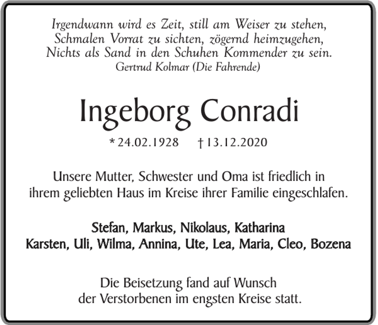 <p>Irgendwann wird es Zeit, still am Weiser zu stehen,<br />Schmalen Vorrat zu sichten, zögernd heimzugehen,<br />Nichts als Sand in den Schuhen Kommender zu sein.<br />Gertrud Kolmar (Die Fahrende)</p><p>Ingeborg Conradi<br />* 24.02.1928</p><p>† 13.12.2020</p><p>Unsere Mutter, Schwester und Oma ist friedlich in<br />ihrem geliebten Haus im Kreise ihrer Familie eingeschlafen.<br />Stefan, Markus, Nikolaus, Katharina<br />Karsten, Uli, Wilma, Annina, Ute, Lea, Maria, Cleo, Bozena<br />Die Beisetzung fand auf Wunsch<br />der Verstorbenen im engsten Kreise statt.</p>