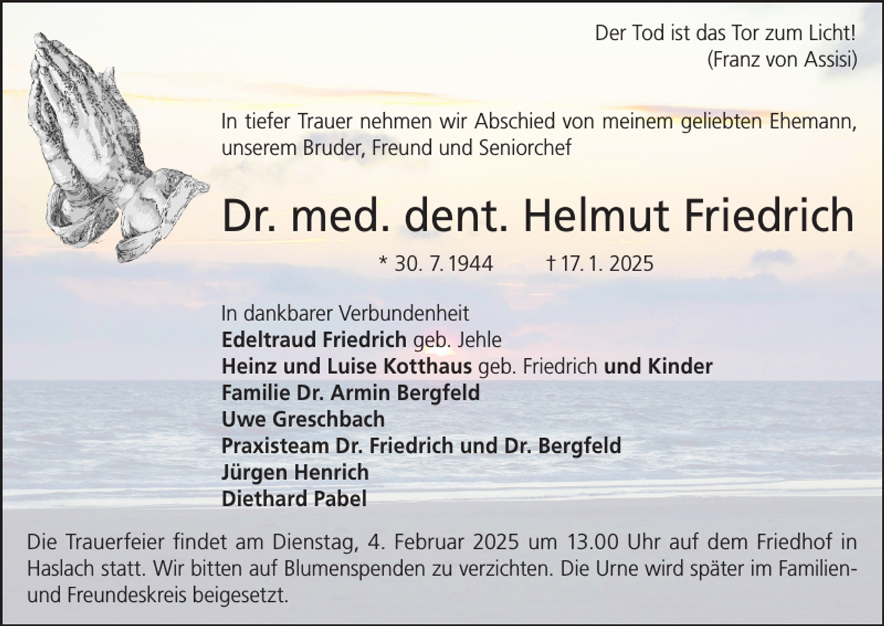 <p>Der Tod ist das Tor zum Licht!<br />(Franz von Assisi)<br />In tiefer Trauer nehmen wir Abschied von meinem geliebten Ehemann,<br />unserem Bruder, Freund und Seniorchef</p><p>Dr. med. dent. Helmut Friedrich<br />* 30. 7. 1944</p><p>† 17. 1. 2025</p><p>In dankbarer Verbundenheit<br />Edeltraud Friedrich geb. Jehle<br />Heinz und Luise Kotthaus geb. Friedrich und Kinder<br />Familie Dr. Armin Bergfeld<br />Uwe Greschbach<br />Praxisteam Dr. Friedrich und Dr. Bergfeld<br />Jürgen Henrich<br />Diethard Pabel<br />Die Trauerfeier findet am Dienstag, 4. Februar 2025 um 13.00 Uhr auf dem Friedhof in<br />Haslach statt. Wir bitten auf Blumenspenden zu verzichten. Die Urne wird später im Familienund Freundeskreis beigesetzt.</p>