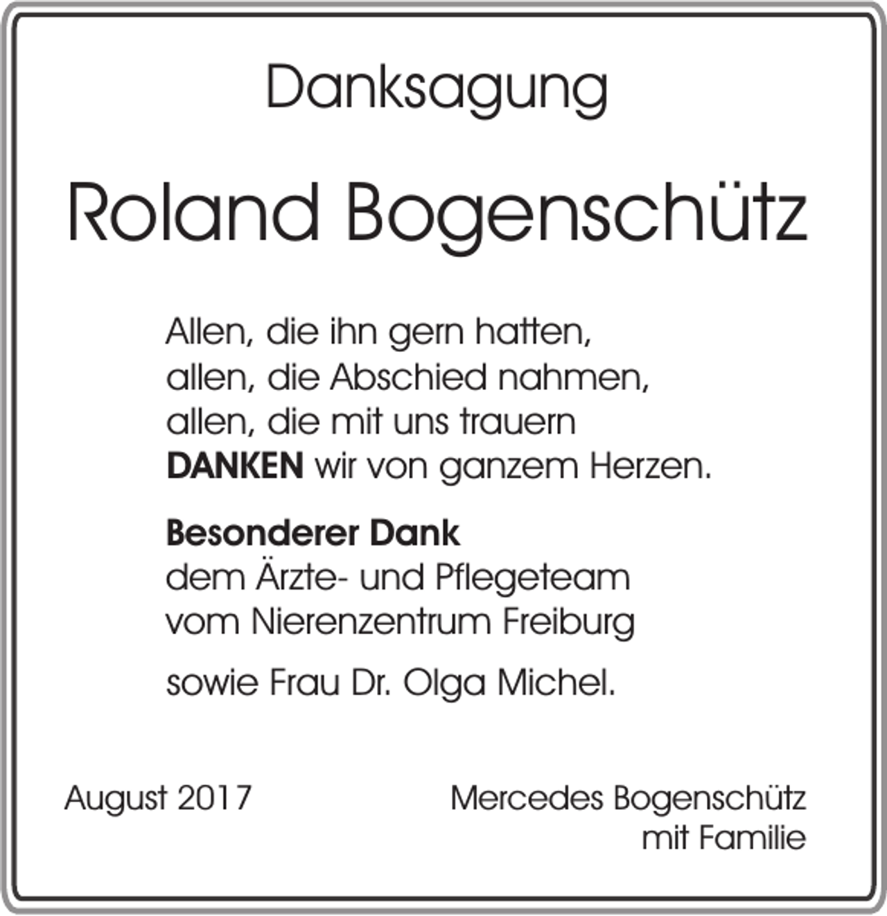 <p>DDanksagung<br />a n ks a g u n g</p><p>RRoland<br />ol a n d BBogenschütz<br />o g e ns c h üt z<br />Allen,<br />All<br />e n , die<br />di e iihn<br />h n gern<br />g er n hatten,<br />h att e n,<br />all<br />e n , die<br />di e Abschied<br />A bs c hi e d nahmen,<br />n a h m e n,<br />allen,<br />allen,<br />trauern<br />all e n , die<br />di e mit<br />mit uns<br />u ns tr<br />a u er n<br />D A N K E N wir<br />wir von<br />v o n ganzem<br />g a n z e m Herzen.<br />H erz e n.<br />DANKEN<br />B e s o n d er er Dank<br />Besonderer<br />D a nk<br />Ärzteddem<br />e m Är<br />zt e- und<br />u n d Pflegeteam<br />Pfl e g et e a m<br />vom<br />v o m Nierenzentrum<br />Ni er e n z e ntr u m FFreiburg<br />r ei b ur g<br />ssowie<br />o wi e Frau<br />Fr a u Dr.<br />Dr. Olga<br />Ol g a Michel.<br />Mi c h el.<br />AAugust<br />u g ust 22</p><p>MMercedes<br />er c e d es BBogenschütz<br />o g e ns c h üt z<br />mitF Familie<br />mit<br />a mili e</p>