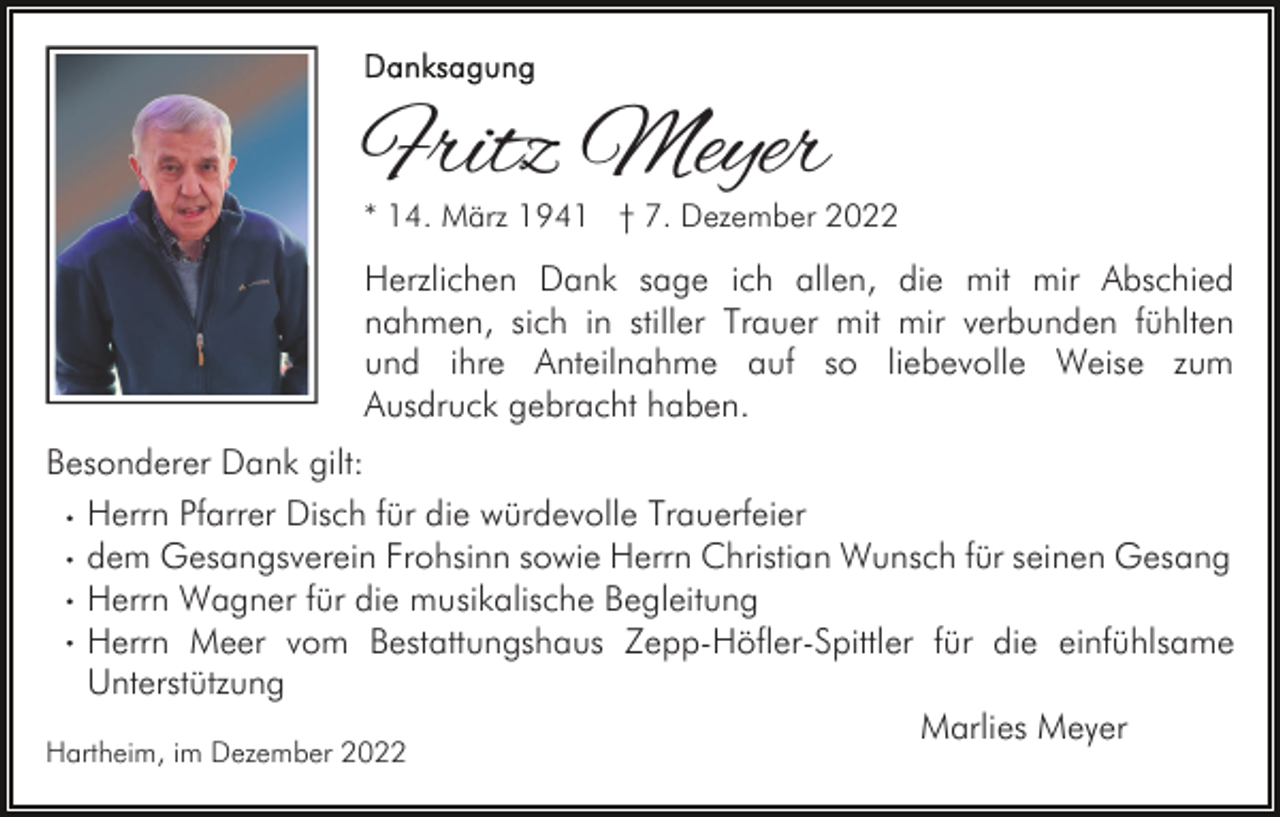 <p>Fritz Meyer</p><p>* 14. März 1941 † 7. Dezember 2022</p><p>Herzlichen Dank sage ich allen, die mit mir Abschied<br />nahmen, sich in stiller Trauer mit mir verbunden fühlten<br />und ihre Anteilnahme auf so liebevolle Weise zum<br />Ausdruck gebracht haben.<br />Besonderer Dank gilt:<br />Herrn Pfarrer Disch für die würdevolle Trauerfeier<br />dem Gesangsverein Frohsinn sowie Herrn Christian Wunsch für seinen Gesang<br />Herrn Wagner für die musikalische Begleitung<br />Herrn Meer vom Bestattungshaus Zepp-Höfler-Spittler für die einfühlsame<br />Unterstützung<br />Marlies Meyer<br />Hartheim, im Dezember 2022</p>