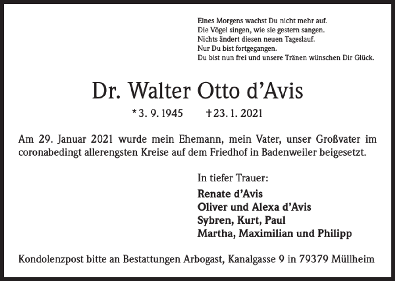 <p>Eines Morgens wachst Du nicht mehr auf.<br />Die Vögel singen, wie sie gestern sangen.<br />Nichts ändert diesen neuen Tageslauf.<br />Nur Du bist fortgegangen.<br />Du bist nun frei und unsere Tränen wünschen Dir Glück.</p><p>Dr. Walter Otto d’Avis<br />* 3. 9. 1945 † 23. 1. 2021<br />Am 29. Januar 2021 wurde mein Ehemann, mein Vater, unser Großvater im<br />­coronabedingt allerengsten Kreise auf dem Friedhof in Badenweiler beigesetzt.<br />In tiefer Trauer:<br />Renate d’Avis<br />Oliver und Alexa d’Avis<br />Sybren, Kurt, Paul<br />Martha, Maximilian und Philipp<br />Kondolenzpost bitte an Bestattungen Arbogast, Kanalgasse 9 in 79379 Müllheim</p>