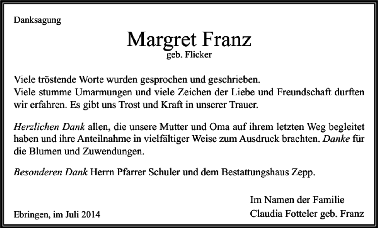 <p>Danksagung</p><p>Margret Franz<br />geb. Flicker</p><p>Viele tröstende Worte wurden gesprochen und geschrieben.<br />Viele stumme Umarmungen und viele Zeichen der Liebe und Freundschaft durften<br />wir erfahren. Es gibt uns Trost und Kraft in unserer Trauer.<br />Herzlichen Dank allen, die unsere Mutter und Oma auf ihrem letzten Weg begleitet<br />haben und ihre Anteilnahme in vielfältiger Weise zum Ausdruck brachten. Danke für<br />die Blumen und Zuwendungen.<br />Besonderen Dank Herrn Pfarrer Schuler und dem Bestattungshaus Zepp.</p><p>Ebringen, im Juli 2014</p><p>Im Namen der Familie<br />Claudia Fotteler geb. Franz</p>