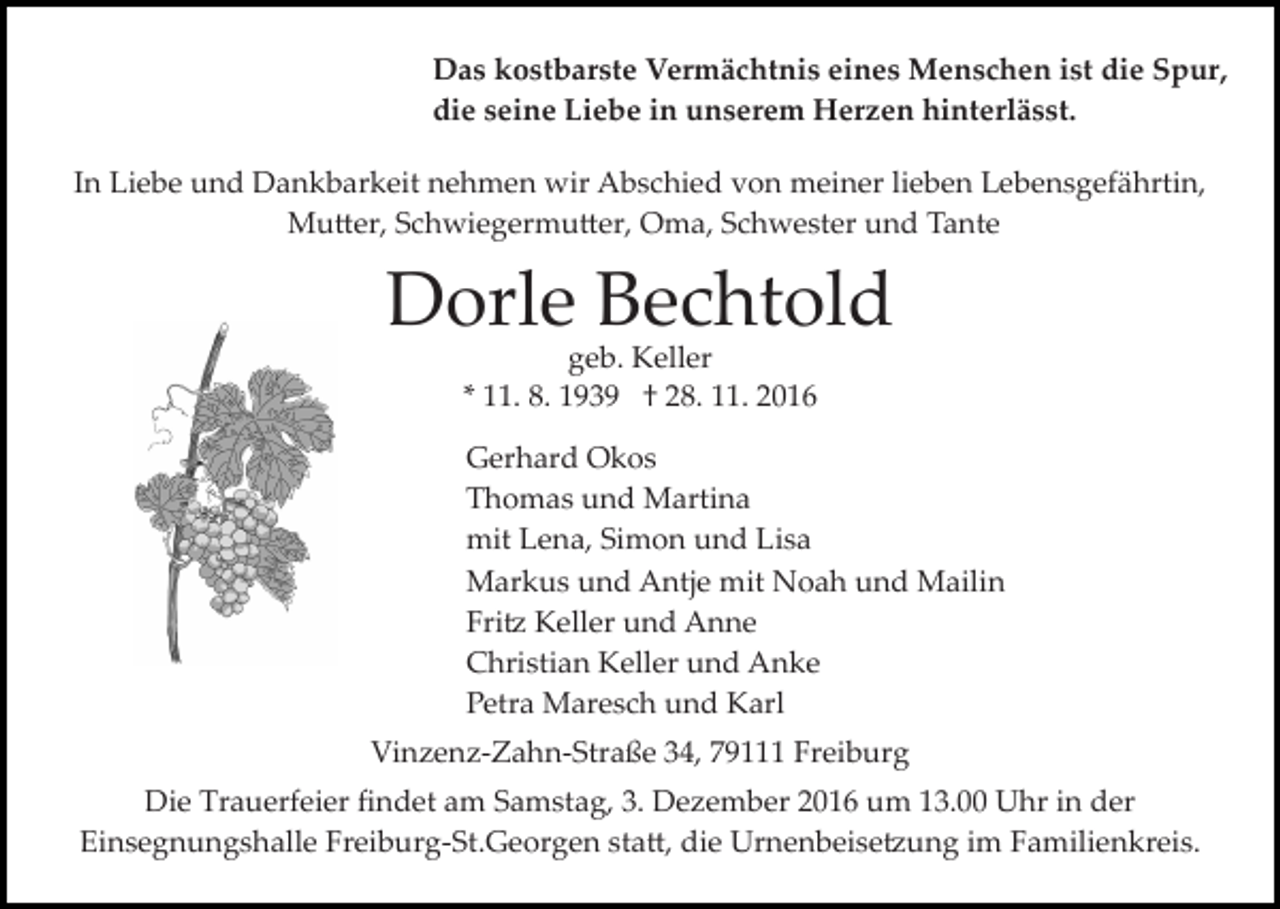 <p>Das kostbarste Vermächtnis eines Menschen ist die Spur,<br />die seine Liebe in unserem Herzen hinterlässt.<br />In Liebe und Dankbarkeit nehmen wir Abschied von meiner lieben Lebensgefährtin,<br />Mu�er, Schwiegermu�er, Oma, Schwester und Tante</p><p>Dorle Bechtold<br />geb. Keller<br />* 11. 8. 1939 † 28. 11. 2016</p><p>Gerhard Okos<br />Thomas und Martina<br />mit Lena, Simon und Lisa<br />Markus und Antje mit Noah und Mailin<br />Fri� Keller und Anne<br />Christian Keller und Anke<br />Petra Maresch und Karl<br />Vinzenz­Zahn­Straße 34, 79111 Freiburg<br />Die Trauerfeier ﬁndet am Samstag, 3. Dezember 2016 um 13.00 Uhr in der<br />Einsegnungshalle Freiburg­St.Georgen sta�, die Urnenbeise�ung im Familienkreis.</p>