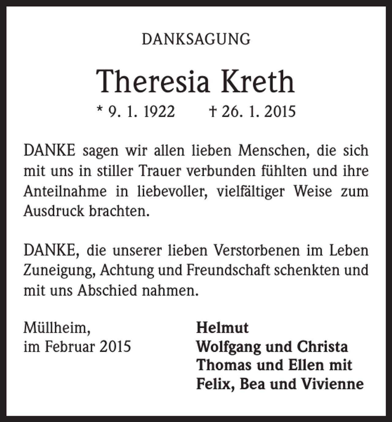 <p>DANKSAGUNG</p><p>Theresia Kreth<br />* 9. 1. 1922 † 26. 1. 2015</p><p>DANKE sagen wir allen lieben Menschen, die sich<br />mit uns in stiller Trauer verbunden fühlten und ihre<br />Anteilnahme in liebevoller, vielfältiger Weise zum<br />Ausdruck brachten.<br />DANKE, die unserer lieben Verstorbenen im Leben<br />Zuneigung, Achtung und Freundschaft schenkten und<br />mit uns Abschied nahmen.<br />Müllheim,<br />im Februar 2015</p><p>Helmut<br />Wolfgang und Christa<br />Thomas und Ellen mit<br />Felix, Bea und Vivienne</p>