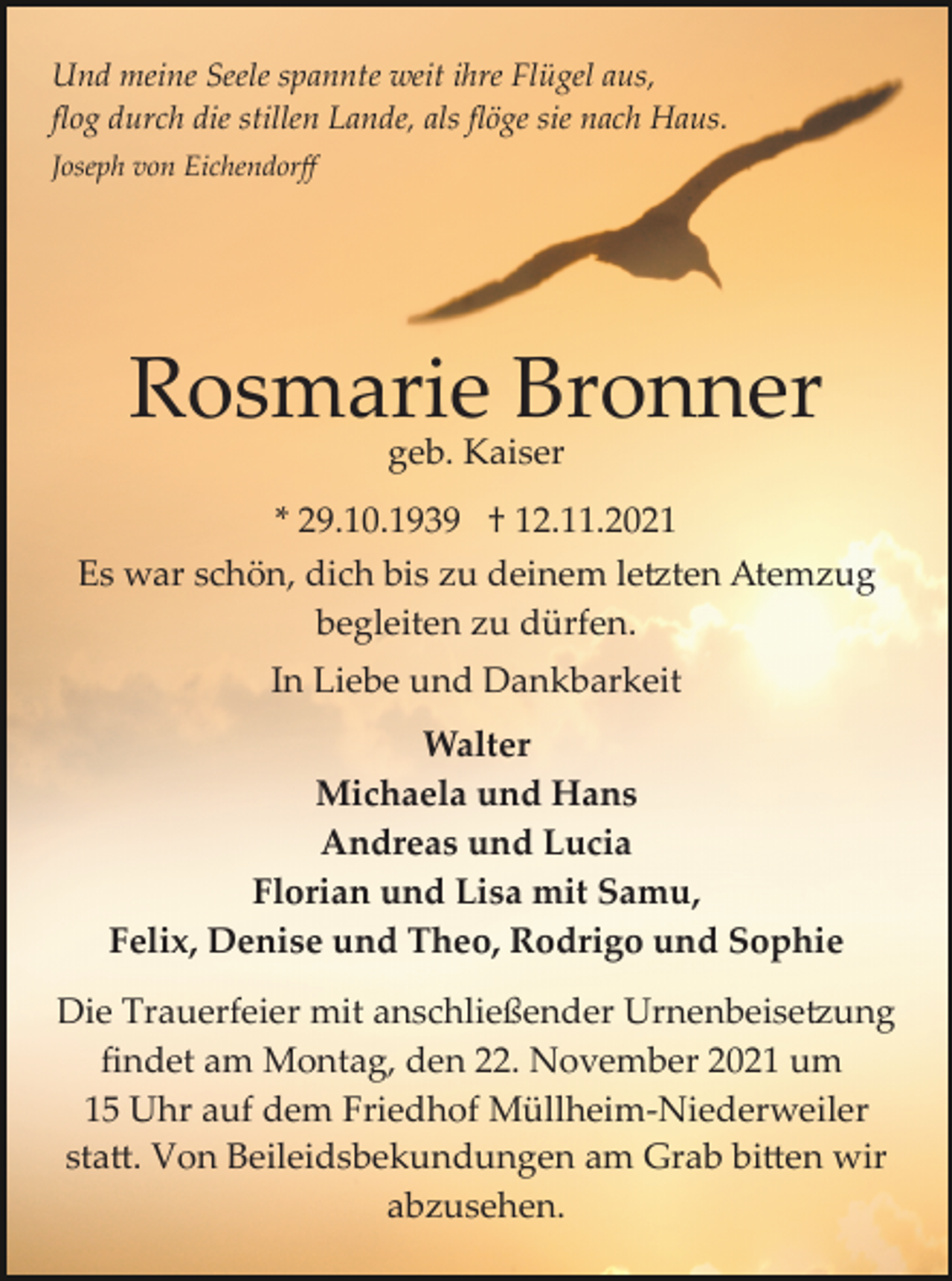 <p>Und meine Seele spannte weit ihre Flügel aus,<br />ﬂog durch die stillen Lande, als ﬂöge sie nach Haus.<br />Joseph von Eichendorﬀ</p><p>Rosmarie Bronner<br />geb. Kaiser</p><p>* 29.10.1939 † 12.11.2021<br />Es war schön, dich bis zu deinem le�ten Atemzug<br />begleiten zu dürfen.<br />In Liebe und Dankbarkeit<br />Walter<br />Michaela und Hans<br />Andreas und Lucia<br />Florian und Lisa mit Samu,<br />Felix, Denise und Theo, Rodrigo und Sophie<br />Die Trauerfeier mit anschließender Urnenbeise�ung<br />ﬁndet am Montag, den 22. November 2021 um<br />15 Uhr auf dem Friedhof Müllheim­Niederweiler<br />sta�. Von Beileidsbekundungen am Grab bi�en wir<br />abzusehen.</p>