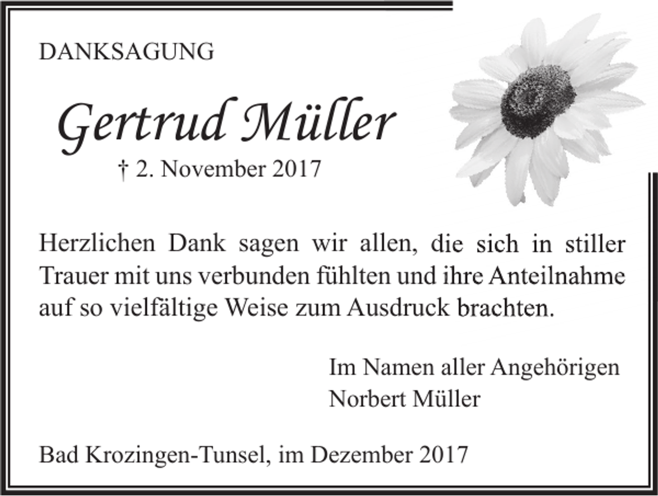 <p>DDANKSAGUNG<br />A N KS A G U N G</p><p>Gertrud<br />Gertr<br />u d Müller<br />M üller<br />†† 2.<br />2. November<br />N o v e m b er 22</p><p>HHerzlichen<br />er zli c h e n DDank<br />a n k s sagen<br />a g e n wir<br />wir all<br />allen,<br />e n, didie<br />e sisich<br />c h i in<br />n still<br />stiller<br />er<br />Trauer<br />Tr<br />a u er mit<br />mit uuns<br />ns vverbunden<br />er b u n d e n ffühlten<br />ü hlt e n uund<br />n d i ihre<br />hr e Anteilnahme<br />A nt eil n a h m e<br />aauf<br />uf ssoo vielfältige<br />vi elf älti g e Weise<br />Weis e zzum<br />u m Ausdruck<br />A us dr u c k brachten.<br />br a c ht e n.<br />Im<br />I m Namen<br />N a m e n aller<br />all er Angehörigen<br />A n g e h öri g e n<br />Norbert<br />N or b ert Müller<br />M üll er<br />BBad<br />a d Krozingen-Tunsel,<br />Kr o zi n g e n- T u ns el, i im<br />m Dezember<br />D e z e m b er 22</p>