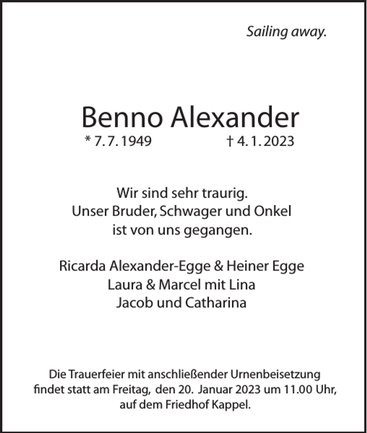 <p>Sailing away.</p><p>Benno Alexander<br />* 7. 7. 1949</p><p>† 4. 1. 2023</p><p>Wir sind sehr traurig.<br />Unser Bruder, Schwager und Onkel<br />ist von uns gegangen.<br />Ricarda Alexander-Egge &amp; Heiner Egge<br />Laura &amp; Marcel mit Lina<br />Jacob und Catharina</p><p>Die Trauerfeier mit anschließender Urnenbeisetzung<br />findet statt am Freitag, den 20. Januar 2023 um 11.00 Uhr,<br />auf dem Friedhof Kappel.</p>