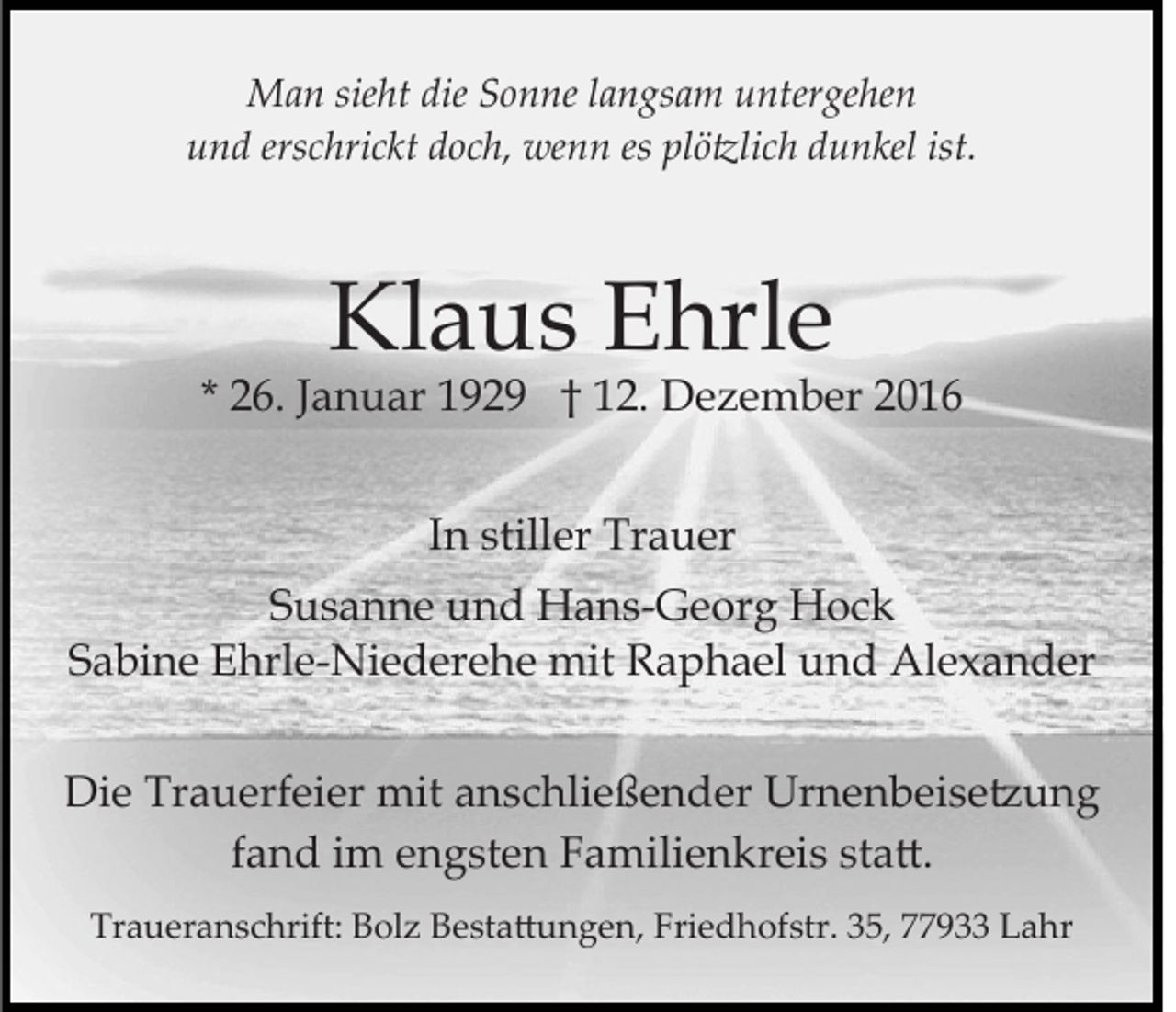 <p>Man sieht die Sonne langsam untergehen<br />und erschrickt doch, wenn es plö�lich dunkel ist.</p><p>Klaus Ehrle</p><p>* 26. Januar 1929 † 12. Dezember 2016<br />In stiller Trauer<br />Susanne und Hans-Georg Hock<br />Sabine Ehrle-Niederehe mit Raphael und Alexander<br />Die Trauerfeier mit anschließender Urnenbeise�ung<br />fand im engsten Familienkreis sta�.<br />Traueranschrift: Bolz Besta�ungen, Friedhofstr. 35, 77933 Lahr</p>