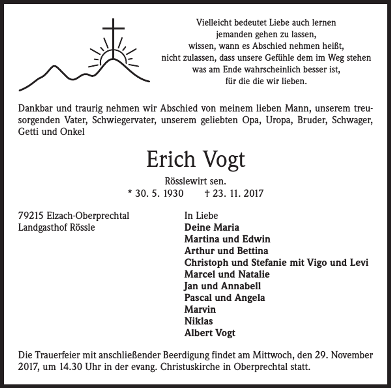 <p>Vielleicht bedeutet Liebe auch lernen<br />jemanden gehen zu lassen,<br />wissen, wann es Abschied nehmen heißt,<br />nicht zulassen, dass unsere Gefühle dem im Weg stehen<br />was am Ende wahrscheinlich besser ist,<br />für die die wir lieben.</p><p>Dankbar und traurig nehmen wir Abschied von meinem lieben Mann, unserem treusorgenden Vater, Schwiegervater, unserem geliebten Opa, Uropa, Bruder, Schwager,<br />Getti und Onkel</p><p>Erich Vogt<br />Rösslewirt sen.<br />* 30. 5. 1930 † 23. 11. 2019215 Elzach-Oberprechtal<br />Landgasthof Rössle</p><p>In Liebe<br />Deine Maria<br />Martina und Edwin<br />Arthur und Bettina<br />Christoph und Stefanie mit Vigo und Levi<br />Marcel und Natalie<br />Jan und Annabell<br />Pascal und Angela<br />Marvin<br />Niklas<br />Albert Vogt</p><p>Die Trauerfeier mit anschließender Beerdigung findet am Mittwoch, den 29. November<br />2017, um 14.30 Uhr in der evang. Christuskirche in Oberprechtal statt.</p>