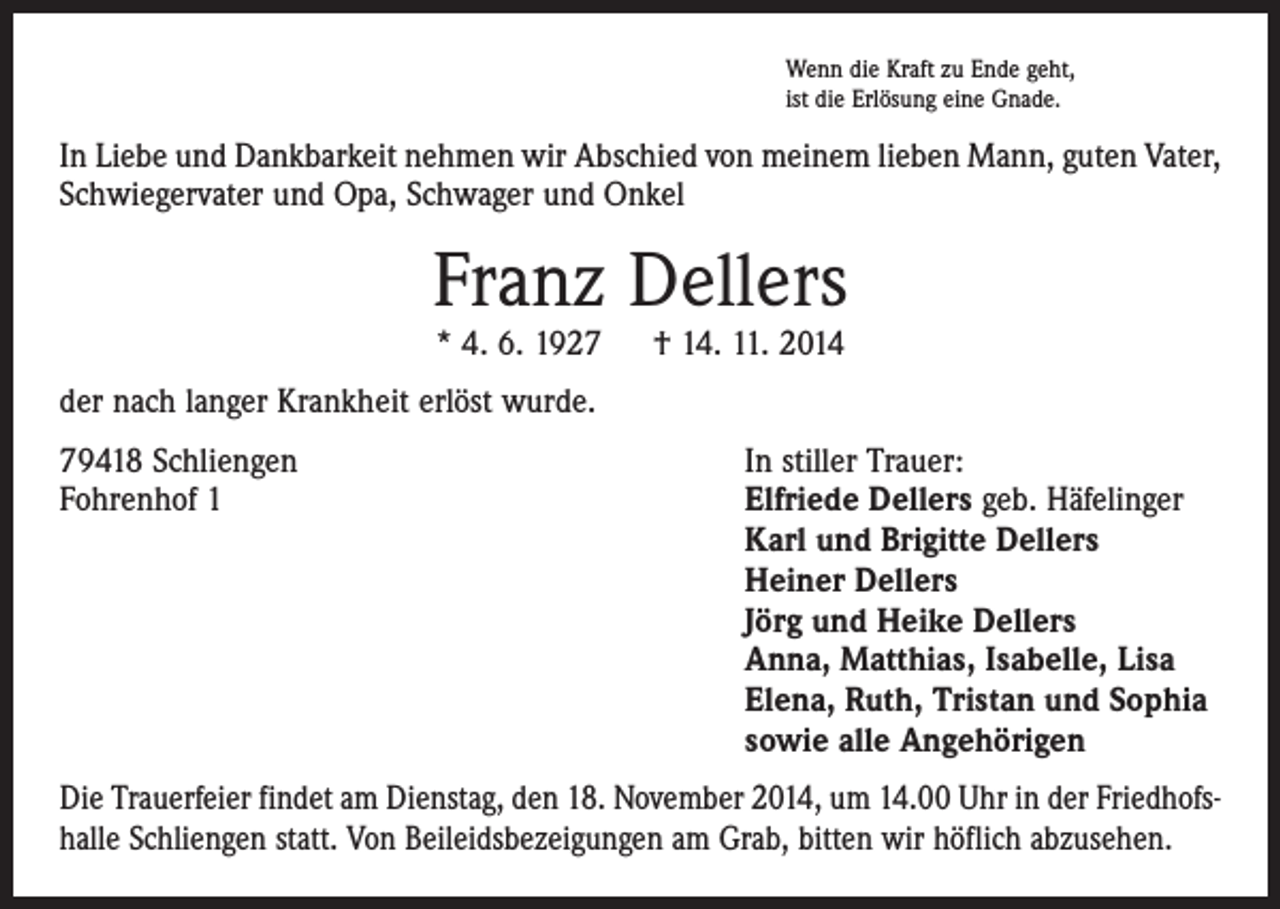 <p>Wenn die Kraft zu Ende geht,<br />ist die Erlösung eine Gnade.</p><p>In Liebe und Dankbarkeit nehmen wir Abschied von meinem lieben Mann, guten Vater,<br />Schwiegervater und Opa, Schwager und Onkel</p><p>Franz Dellers<br />* 4. 6. 1927 † 14. 11. 2014</p><p>der nach langer Krankheit erlöst wurde.<br />79418 Schliengen<br />Fohrenhof 1</p><p>In stiller Trauer:<br />Elfriede Dellers geb. Häfelinger<br />Karl und Brigitte Dellers<br />Heiner Dellers<br />Jörg und Heike Dellers<br />Anna, Matthias, Isabelle, Lisa<br />Elena, Ruth, Tristan und Sophia<br />sowie alle Angehörigen</p><p>Die Trauerfeier findet am Dienstag, den 18. November 2014, um 14.00 Uhr in der Friedhofs­<br />halle Schliengen statt. Von Beileidsbezeigungen am Grab, bitten wir höflich abzusehen.</p>