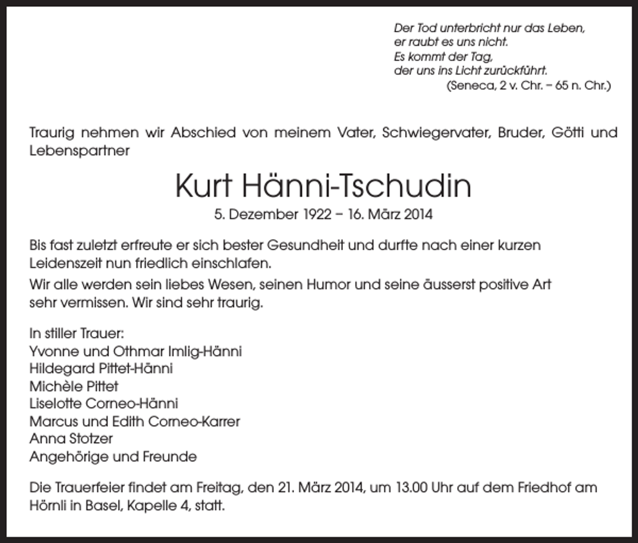 <p>Der Tod unterbricht nur das Leben,<br />er raubt es uns nicht.<br />Es kommt der Tag,<br />der uns ins Licht zurückführt.<br />(Seneca, 2 v. Chr. – 65 n. Chr.)</p><p>Traurig nehmen wir Abschied von meinem Vater, Schwiegervater, Bruder, Götti und<br />Lebenspartner</p><p>Kurt Hänni-Tschudin<br />5. Dezember 1922 – 16. März 2014</p><p>Bis fast zuletzt erfreute er sich bester Gesundheit und durfte nach einer kurzen<br />Leidenszeit nun friedlich einschlafen.<br />Wir alle werden sein liebes Wesen, seinen Humor und seine äusserst positive Art<br />sehr vermissen. Wir sind sehr traurig.<br />In stiller Trauer:<br />Yvonne und Othmar Imlig-Hänni<br />Hildegard Pittet-Hänni<br />Michèle Pittet<br />Liselotte Corneo-Hänni<br />Marcus und Edith Corneo-Karrer<br />Anna Stotzer<br />Angehörige und Freunde<br />Die Trauerfeier findet am Freitag, den 21. März 2014, um 13.00 Uhr auf dem Friedhof am<br />Hörnli in Basel, Kapelle 4, statt.</p>