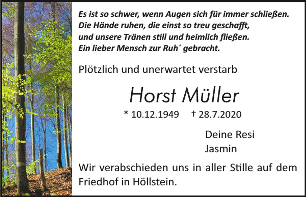 <p>Es ist so schwer, wenn Augen sich für immer schließen.<br />Die Hände ruhen, die einst so treu geschafft,<br />und unsere Tränen still und heimlich ﬂießen.<br />Ein lieber Mensch zur Ruh´ gebracht.</p><p>Plötzlich und unerwartet verstarb</p><p>* 10.12.1949</p><p>† 28.7.2020</p><p>Deine Resi<br />Jasmin<br />Wir verabschieden uns in aller Stille auf dem<br />Friedhof in Höllstein.</p>