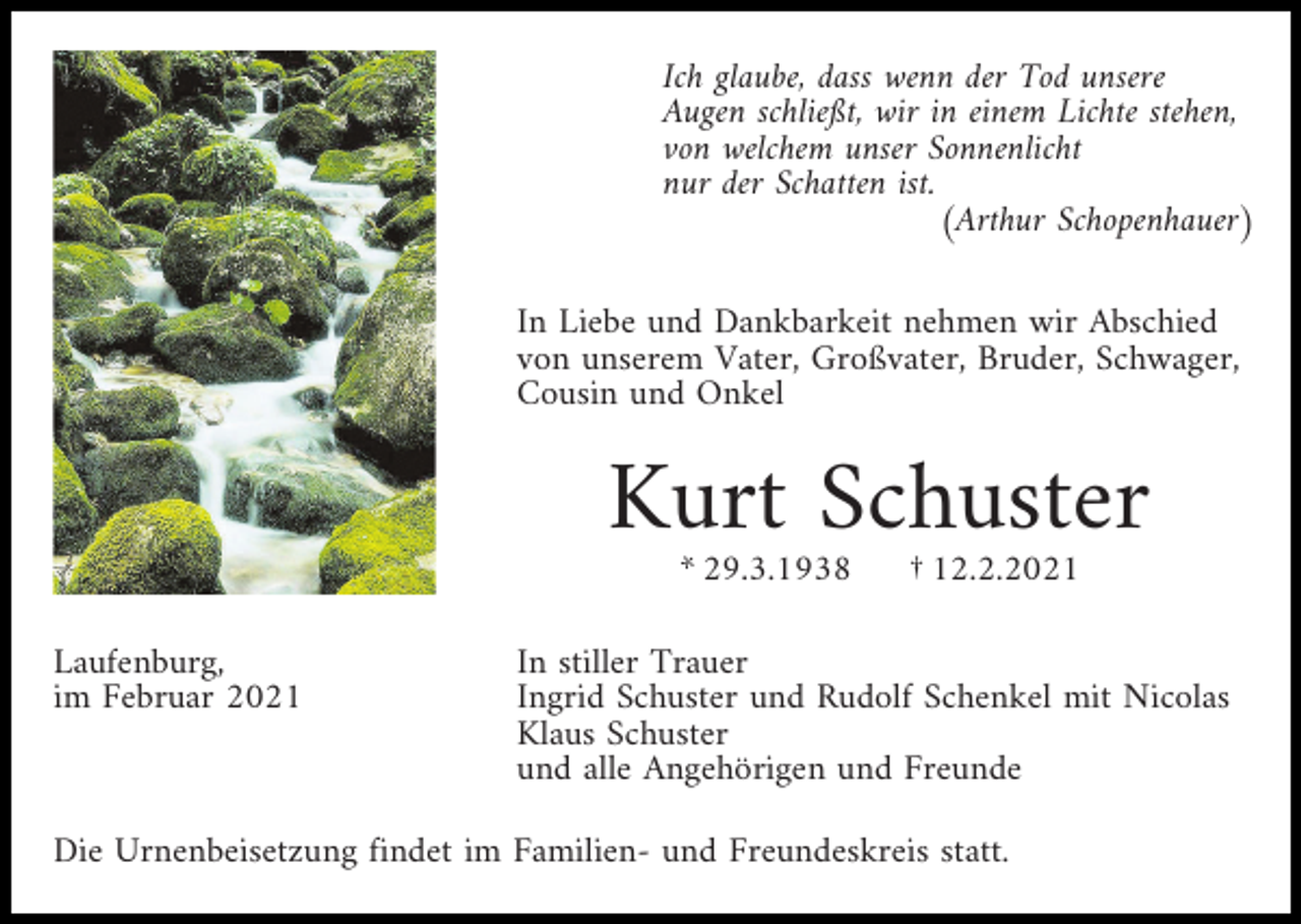 <p>Ich glaube, dass wenn der Tod unsere<br />Augen schließt, wir in einem Lichte stehen,<br />von welchem unser Sonnenlicht<br />nur der Schatten ist.<br />(Arthur Schopenhauer)<br />In Liebe und Dankbarkeit nehmen wir Abschied<br />von unserem Vater, Großvater, Bruder, Schwager,<br />Cousin und Onkel</p><p>Kurt Schuster<br />* 29.3.1938<br />Laufenburg,<br />im Februar 2021</p><p>† 12.2.2021</p><p>In stiller Trauer<br />Ingrid Schuster und Rudolf Schenkel mit Nicolas<br />Klaus Schuster<br />und alle Angehörigen und Freunde</p><p>Die Urnenbeisetzung findet im Familien- und Freundeskreis statt.</p>