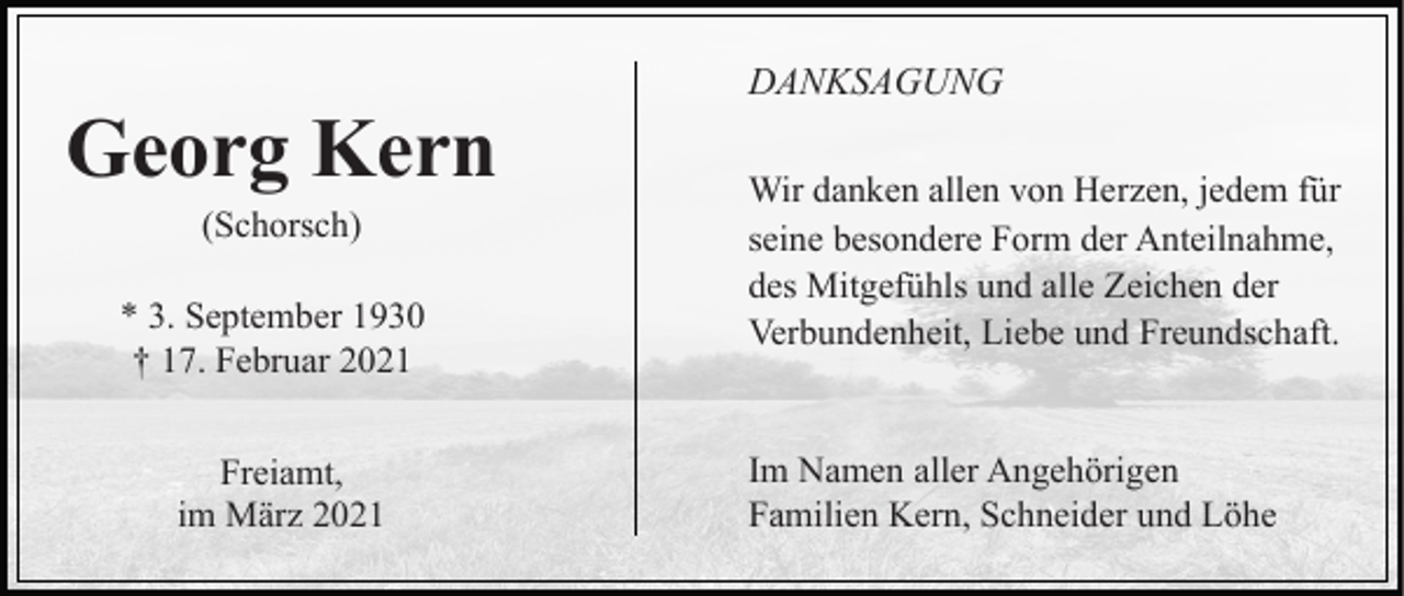 <p>Georg Kern<br />(Schorsch)<br />* 3. September 1930<br />† 17. Februar 2021<br />Freiamt,<br />im März 2021</p><p>DANKSAGUNG<br />Wir danken allen von Herzen, jedem für<br />seine besondere Form der Anteilnahme,<br />des Mitgefühls und alle Zeichen der<br />Verbundenheit, Liebe und Freundschaft.</p><p>Im Namen aller Angehörigen<br />Familien Kern, Schneider und Löhe</p>