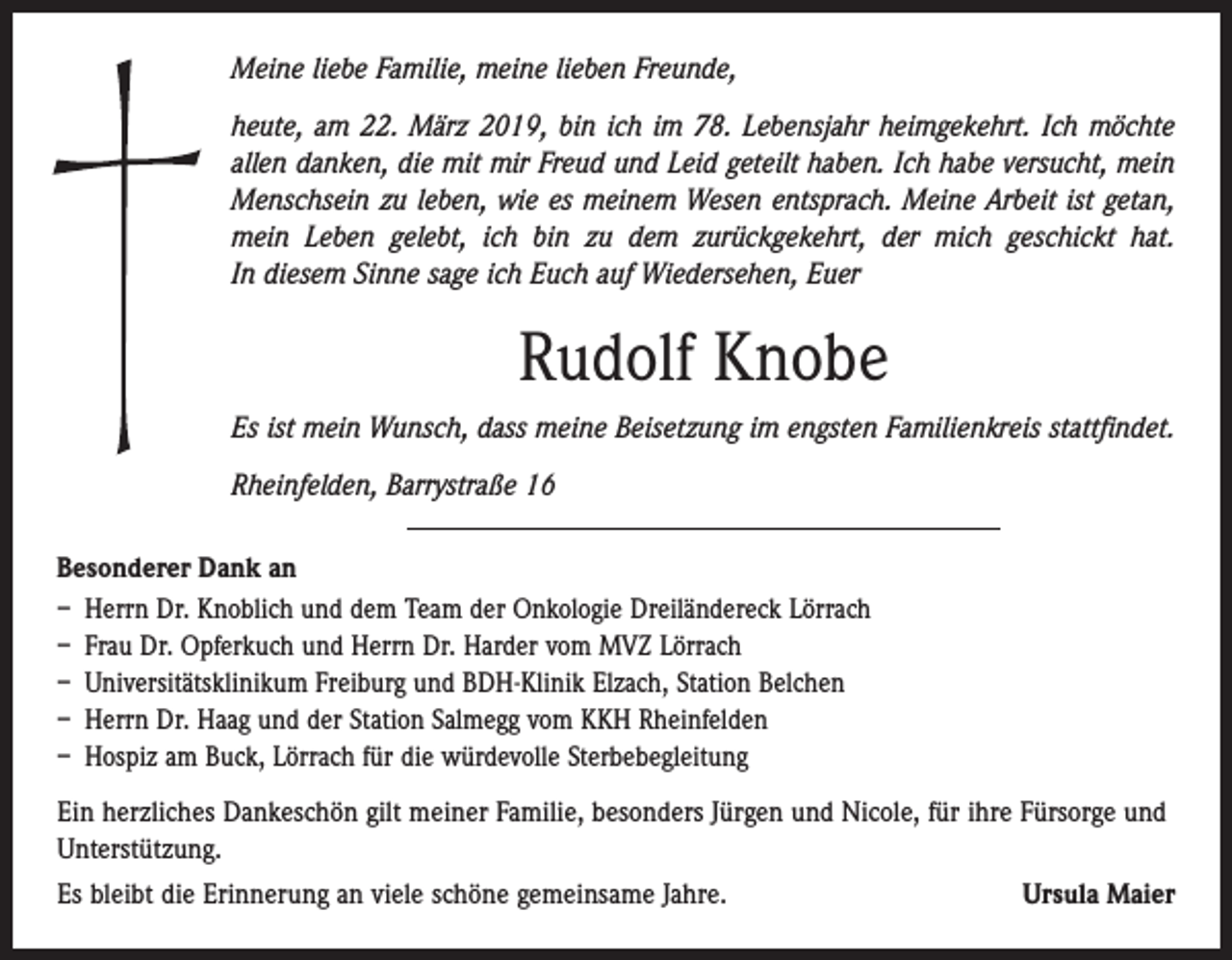 <p>Meine liebe Familie, meine lieben Freunde,<br />heute, am 22. März 2019, bin ich im 78. Lebensjahr heimgekehrt. Ich möchte<br />allen danken, die mit mir Freud und Leid geteilt haben. Ich habe versucht, mein<br />Menschsein zu leben, wie es meinem Wesen entsprach. Meine Arbeit ist getan,<br />mein Leben gelebt, ich bin zu dem zurückgekehrt, der mich geschickt hat.<br />In diesem Sinne sage ich Euch auf Wiedersehen, Euer</p><p>Rudolf Knobe<br />Es ist mein Wunsch, dass meine Beisetzung im engsten Familienkreis stattfindet.<br />Rheinfelden, Barrystraße 16<br />Besonderer Dank an<br />– Herrn Dr. Knoblich und dem Team der Onkologie Dreiländereck Lörrach<br />– Frau Dr. Opferkuch und Herrn Dr. Harder vom MVZ Lörrach<br />– Universitätsklinikum Freiburg und BDH-Klinik Elzach, Station Belchen<br />– Herrn Dr. Haag und der Station Salmegg vom KKH Rheinfelden<br />– Hospiz am Buck, Lörrach für die würdevolle Sterbebegleitung<br />Ein herzliches Dankeschön gilt meiner Familie, besonders Jürgen und Nicole, für ihre Fürsorge und<br />Unterstützung.<br />Es bleibt die Erinnerung an viele schöne gemeinsame Jahre.<br />Ursula Maier</p>