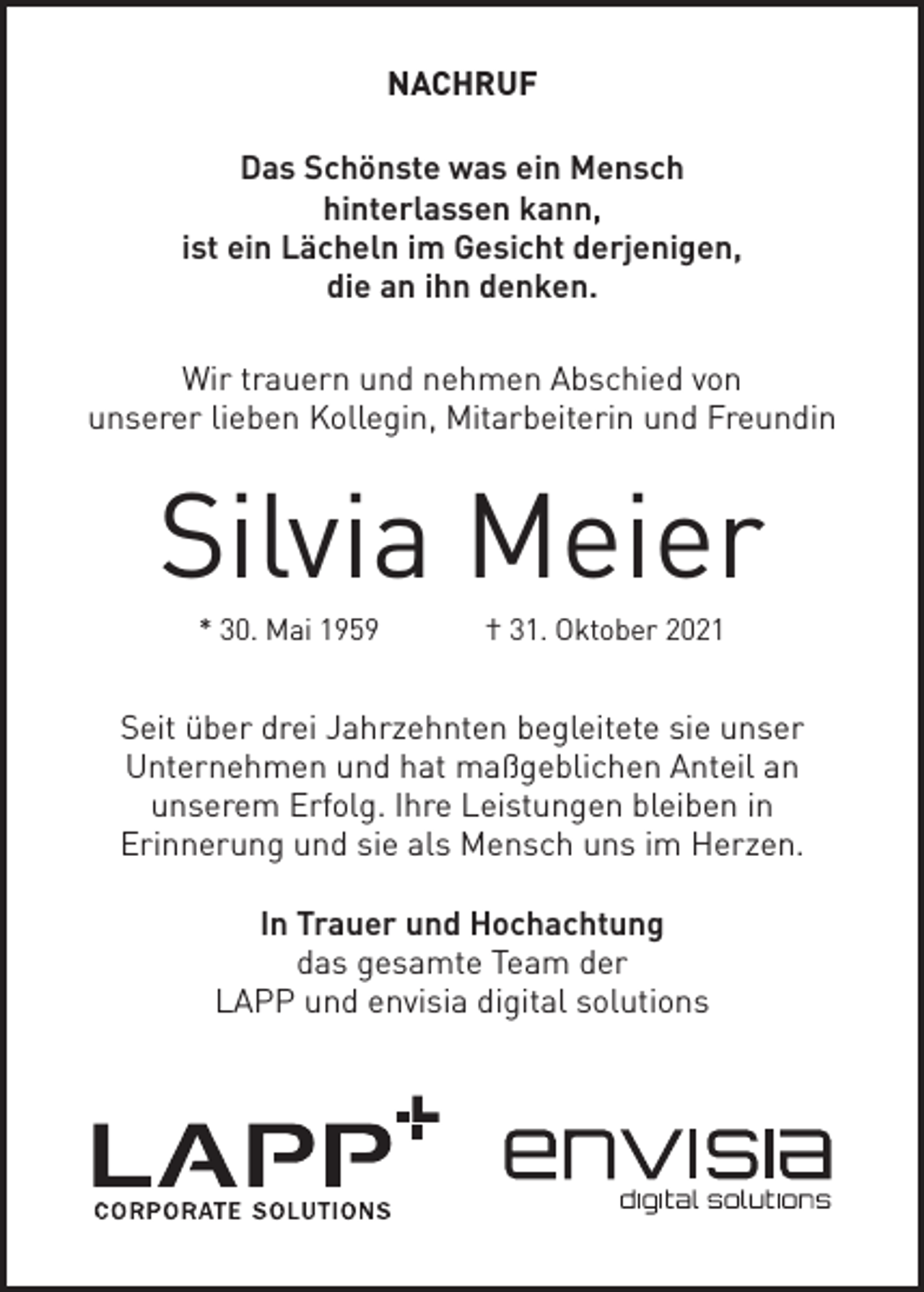 <p>NACHRUF<br />Das Schönste was ein Mensch<br />hinterlassen kann,<br />ist ein Lächeln im Gesicht derjenigen,<br />die an ihn denken.<br />Wir trauern und nehmen Abschied von<br />unserer lieben Kollegin, Mitarbeiterin und Freundin</p><p>Silvia Meier<br />* 30. Mai 1959</p><p>† 31. Oktober 2021</p><p>Seit über drei Jahrzehnten begleitete sie unser<br />Unternehmen und hat maßgeblichen Anteil an<br />unserem Erfolg. Ihre Leistungen bleiben in<br />Erinnerung und sie als Mensch uns im Herzen.<br />In Trauer und Hochachtung<br />das gesamte Team der<br />LAPP und envisia digital solutions</p>