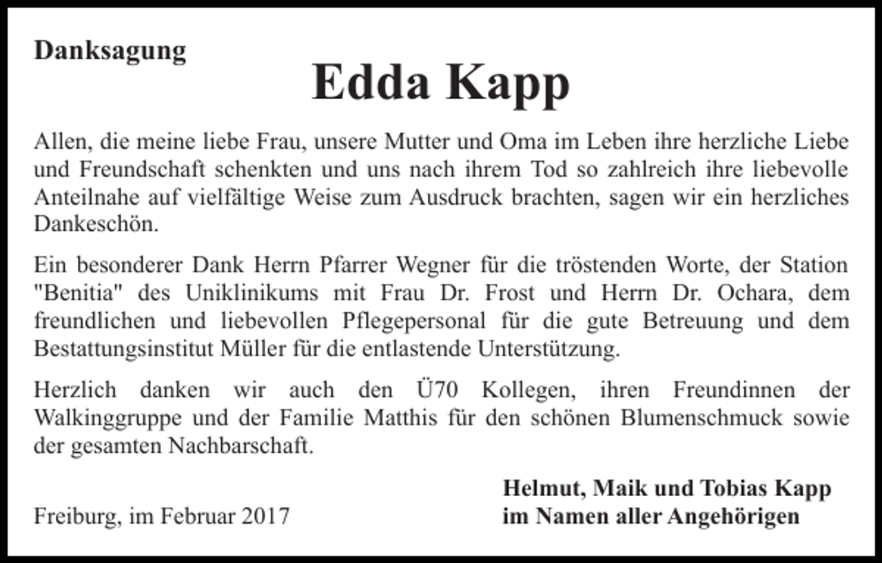 <p>Danksagung</p><p>Edda Kapp</p><p>Allen, die meine liebe Frau, unsere Mutter und Oma im Leben ihre herzliche Liebe<br />und Freundschaft schenkten und uns nach ihrem Tod so zahlreich ihre liebevolle<br />Anteilnahe auf vielfältige Weise zum Ausdruck brachten, sagen wir ein herzliches<br />Dankeschön.<br />Ein besonderer Dank Herrn Pfarrer Wegner für die tröstenden Worte, der Station<br />"Benitia" des Uniklinikums mit Frau Dr. Frost und Herrn Dr. Ochara, dem<br />freundlichen und liebevollen Pflegepersonal für die gute Betreuung und dem<br />Bestattungsinstitut Müller für die entlastende Unterstützung.<br />Herzlich danken wir auch den Ü70 Kollegen, ihren Freundinnen der<br />Walkinggruppe und der Familie Matthis für den schönen Blumenschmuck sowie<br />der gesamten Nachbarschaft.<br />Freiburg, im Februar 2017</p><p>Helmut, Maik und Tobias Kapp<br />im Namen aller Angehörigen</p>
