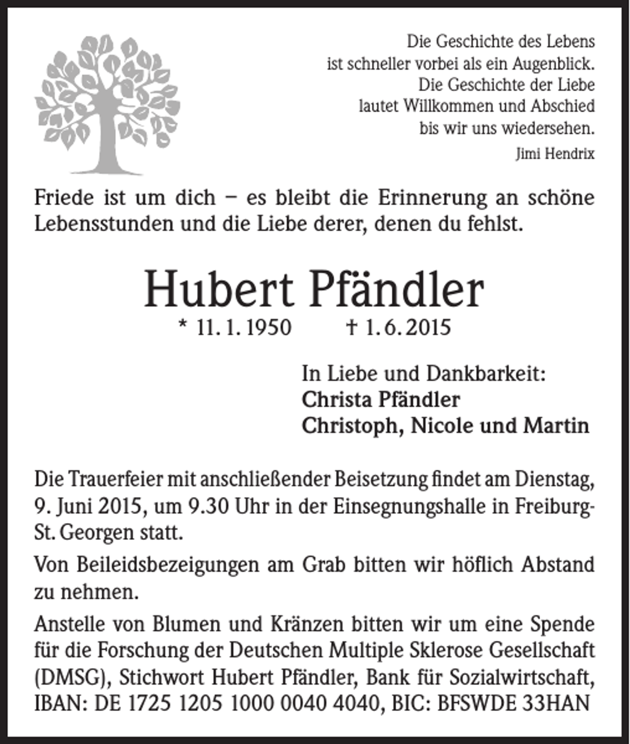 <p>Die Geschichte des Lebens<br />ist schneller vorbei als ein Augenblick.<br />Die Geschichte der Liebe<br />lautet Willkommen und Abschied<br />bis wir uns wiedersehen.<br />Jimi Hendrix</p><p>Friede ist um dich – es bleibt die Erinnerung an schöne<br />Lebensstunden und die Liebe derer, denen du fehlst.</p><p>Hubert Pfändler<br />* 11. 1. 1950</p><p>† 1. 6. 2015</p><p>In Liebe und Dankbarkeit:<br />Christa Pfändler<br />Christoph, Nicole und Martin<br />Die Trauerfeier mit anschließender Beisetzung findet am Dienstag,<br />9. Juni 2015, um 9.30 Uhr in der Einsegnungshalle in FreiburgSt. Georgen statt.<br />Von Beileidsbezeigungen am Grab bitten wir höflich Abstand<br />zu nehmen.<br />Anstelle von Blumen und Kränzen bitten wir um eine Spende<br />für die ­Forschung der Deutschen Multiple Sklerose Gesellschaft<br />(DMSG), ­Stichwort Hubert Pfändler, Bank für Sozialwirtschaft,<br />IBAN: DE 1725 1205 1040, BIC: BFSWDE 33HAN</p>