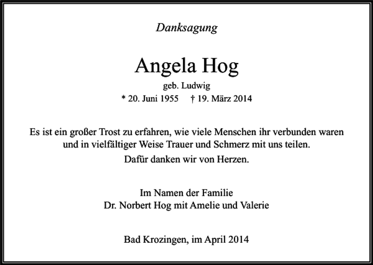 <p>Danksagung</p><p>Angela Hog</p><p>geb. Ludwig<br />* 20. Juni 1955 † 19. März 2014</p><p>Es ist ein großer Trost zu erfahren, wie viele Menschen ihr verbunden waren<br />und in vielfältiger Weise Trauer und Schmerz mit uns teilen.<br />Dafür danken wir von Herzen.<br />Im Namen der Familie<br />Dr. Norbert Hog mit Amelie und Valerie<br />Bad Krozingen, im April 2014</p>