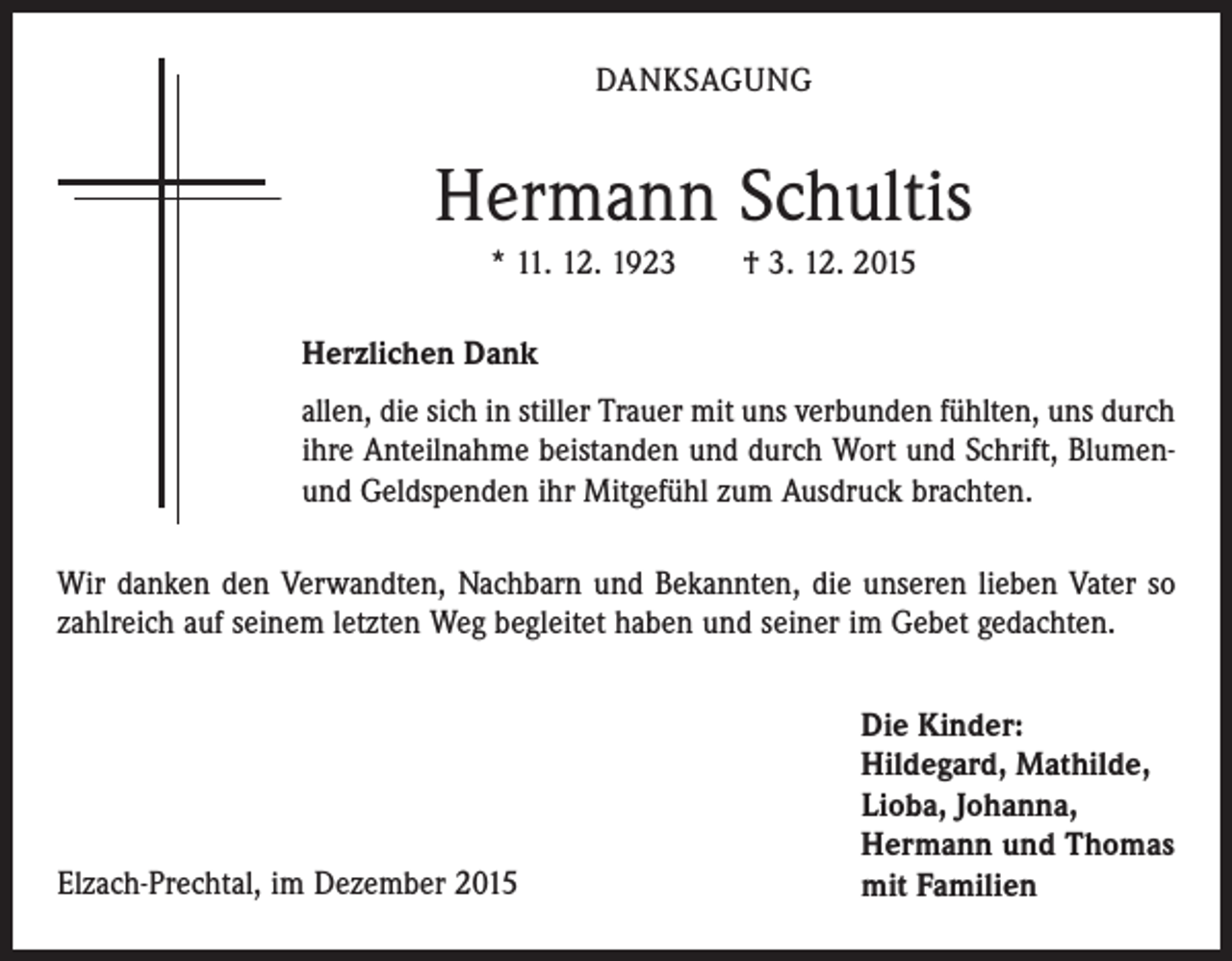 <p>DANKSAGUNG</p><p>Hermann Schultis<br />* 11. 12. 1923 † 3. 12. 2015<br />Herzlichen Dank<br />allen, die sich in stiller Trauer mit uns verbunden fühlten, uns durch<br />ihre Anteilnahme beistanden und durch Wort und Schrift, Blumenund Geldspenden ihr Mitgefühl zum Ausdruck brachten.<br />Wir danken den Verwandten, Nachbarn und Bekannten, die unseren lieben Vater so<br />zahlreich auf seinem letzten Weg begleitet haben und seiner im Gebet gedachten.</p><p>Elzach-Prechtal, im Dezember 2015</p><p>Die Kinder:<br />Hildegard, Mathilde,<br />Lioba, Johanna,<br />Hermann und Thomas<br />mit Familien</p>