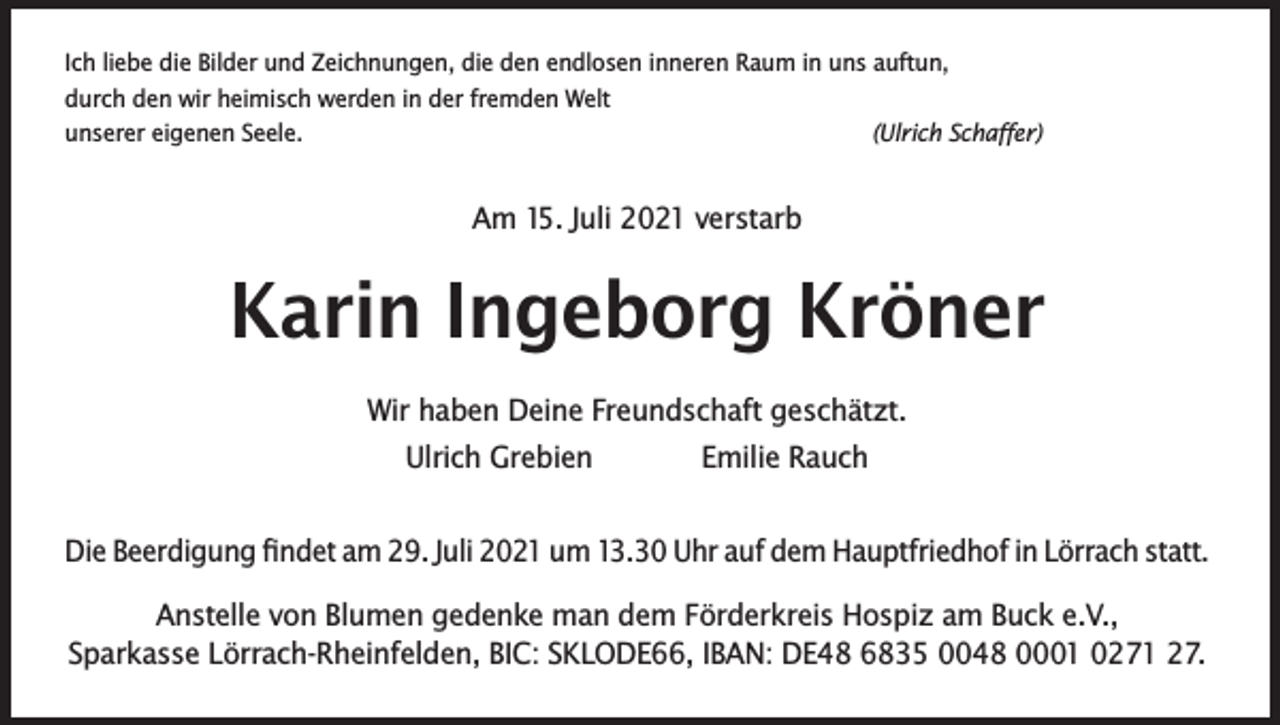 <p>Ich liebe die Bilder und Zeichnungen, die den endlosen inneren Raum in uns auftun,<br />durch den wir heimisch werden in der fremden Welt<br />unserer eigenen Seele.<br />(Ulrich Schaffer)</p><p>Am 15. Juli 2021 verstarb</p><p>Karin Ingeborg Kröner<br />Wir haben Deine Freundschaft geschätzt.<br />Ulrich Grebien<br />Emilie Rauch<br />Die Beerdigung findet am 29. Juli 2021 um 13.30 Uhr auf dem Hauptfriedhof in Lörrach statt.<br />Anstelle von Blumen gedenke man dem Förderkreis Hospiz am Buck e.V.,<br />Sparkasse Lörrach-Rheinfelden, BIC: SKLODE66, IBAN: DE48 6835 0048 0001 0271 27.</p>