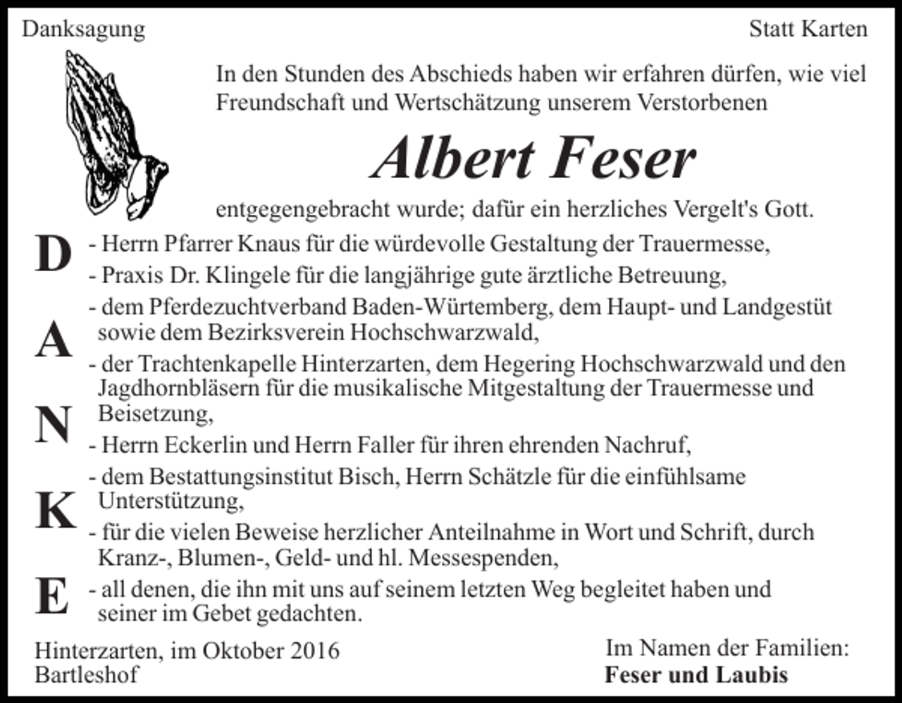 <p>Danksagung</p><p>Statt Karten<br />In den Stunden des Abschieds haben wir erfahren dürfen, wie viel<br />Freundschaft und Wertschätzung unserem Verstorbenen</p><p>Albert Feser<br />entgegengebracht wurde; dafür ein herzliches Vergelt's Gott.<br />- Herrn Pfarrer Knaus für die würdevolle Gestaltung der Trauermesse,<br />- Praxis Dr. Klingele für die langjährige gute ärztliche Betreuung,<br />- dem Pferdezuchtverband Baden-Würtemberg, dem Haupt- und Landgestüt<br />sowie dem Bezirksverein Hochschwarzwald,<br />- der Trachtenkapelle Hinterzarten, dem Hegering Hochschwarzwald und den<br />Jagdhornbläsern für die musikalische Mitgestaltung der Trauermesse und<br />Beisetzung,<br />- Herrn Eckerlin und Herrn Faller für ihren ehrenden Nachruf,<br />- dem Bestattungsinstitut Bisch, Herrn Schätzle für die einfühlsame<br />Unterstützung,<br />- für die vielen Beweise herzlicher Anteilnahme in Wort und Schrift, durch<br />Kranz-, Blumen-, Geld- und hl. Messespenden,<br />- all denen, die ihn mit uns auf seinem letzten Weg begleitet haben und<br />seiner im Gebet gedachten.<br />Im Namen der Familien:<br />Hinterzarten, im Oktober 2016<br />Feser und Laubis<br />Bartleshof</p><p>D<br />A<br />N</p><p>K<br />E</p>