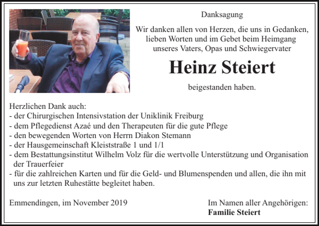 <p>Danksagung<br />Wir danken allen von Herzen, die uns in Gedanken,<br />lieben Worten und im Gebet beim Heimgang<br />unseres Vaters, Opas und Schwiegervater</p><p>Heinz Steiert<br />beigestanden haben.<br />Herzlichen Dank auch:<br />- der Chirurgischen Intensivstation der Uniklinik Freiburg<br />- dem Pflegedienst Azaé und den Therapeuten für die gute Pflege<br />- den bewegenden Worten von Herrn Diakon Stemann<br />- der Hausgemeinschaft Kleiststraße 1 und 1/1<br />- dem Bestattungsinstitut Wilhelm Volz für die wertvolle Unterstützung und Organisation<br />der Trauerfeier<br />- für die zahlreichen Karten und für die Geld- und Blumenspenden und allen, die ihn mit<br />uns zur letzten Ruhestätte begleitet haben.<br />Emmendingen, im November 2019</p><p>Im Namen aller Angehörigen:<br />Familie Steiert</p>