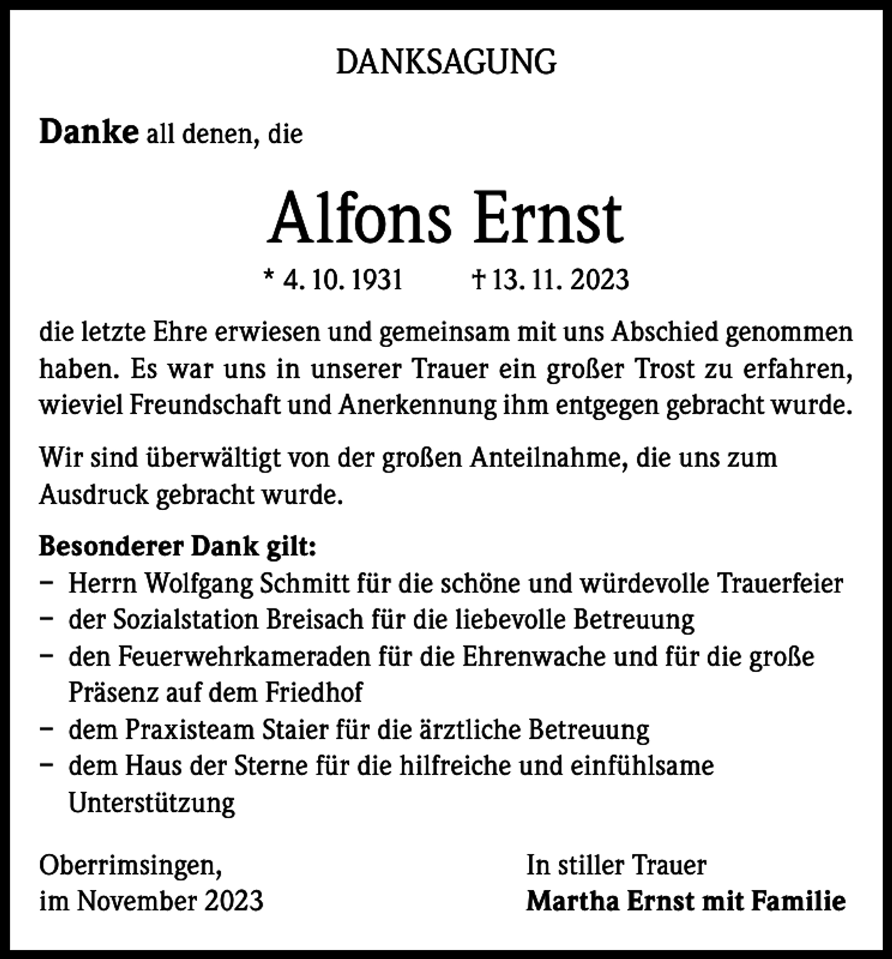 <p>DANKSAGUNG<br />Danke all denen, die</p><p>Alfons Ernst<br />* 4. 10. 1931</p><p>† 13. 11. 2023</p><p>die letzte Ehre erwiesen und gemeinsam mit uns Abschied genommen<br />haben. Es war uns in unserer Trauer ein großer Trost zu erfahren,<br />wieviel Freundschaft und Anerkennung ihm entgegen gebracht wurde.<br />Wir sind überwältigt von der großen Anteilnahme, die uns zum<br />Ausdruck gebracht wurde.<br />Besonderer Dank gilt:<br />– Herrn Wolfgang Schmitt für die schöne und würdevolle Trauerfeier<br />– der Sozialstation Breisach für die liebevolle Betreuung<br />– den Feuerwehrkameraden für die Ehrenwache und für die große<br />Präsenz auf dem Friedhof<br />– dem Praxisteam Staier für die ärztliche Betreuung<br />– dem Haus der Sterne für die hilfreiche und einfühlsame<br />Unterstützung<br />Oberrimsingen,<br />im November 2023</p><p>In stiller Trauer<br />Martha Ernst mit Familie</p>