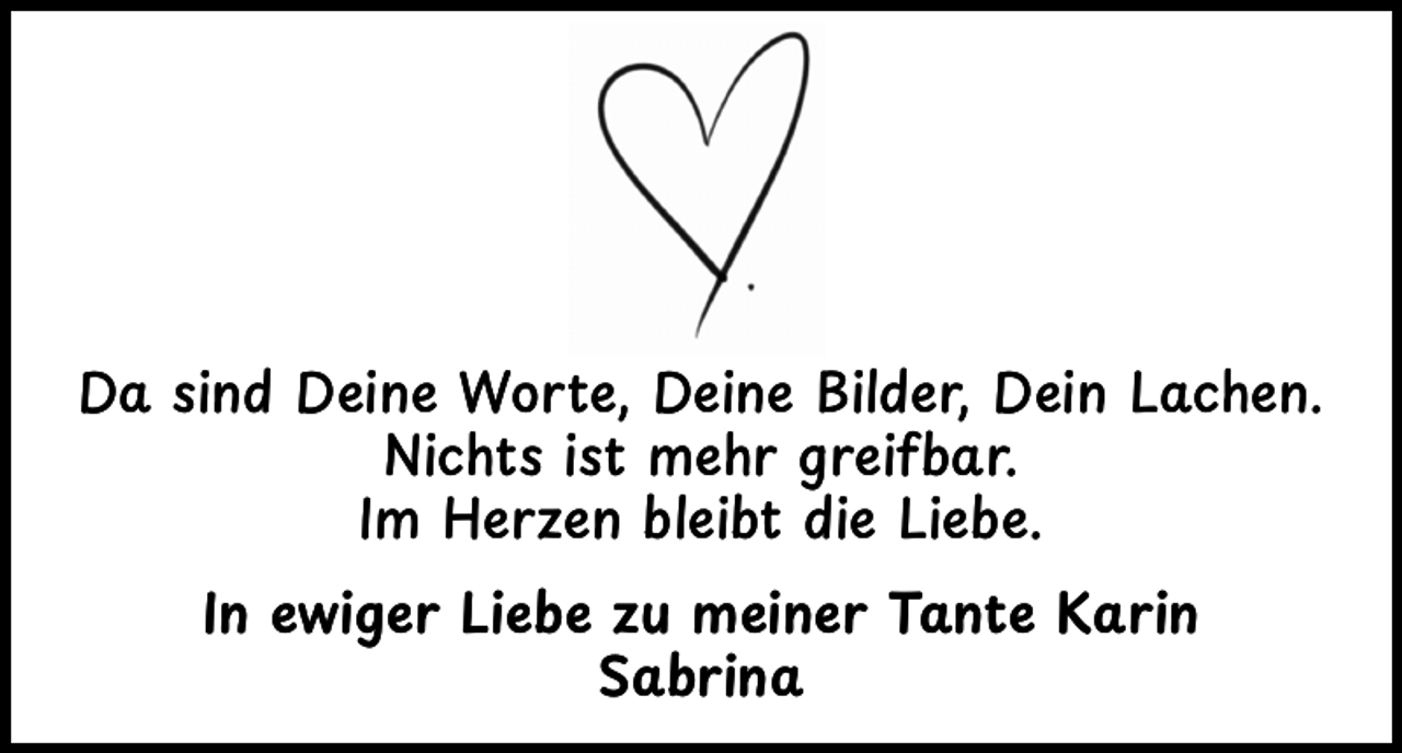 <p>Da sind Deine Worte, Deine Bilder, Dein Lachen.<br />Nichts ist mehr greifbar.<br />Im Herzen bleibt die Liebe.<br />In ewiger Liebe zu meiner Tante Karin<br />Sabrina</p>
