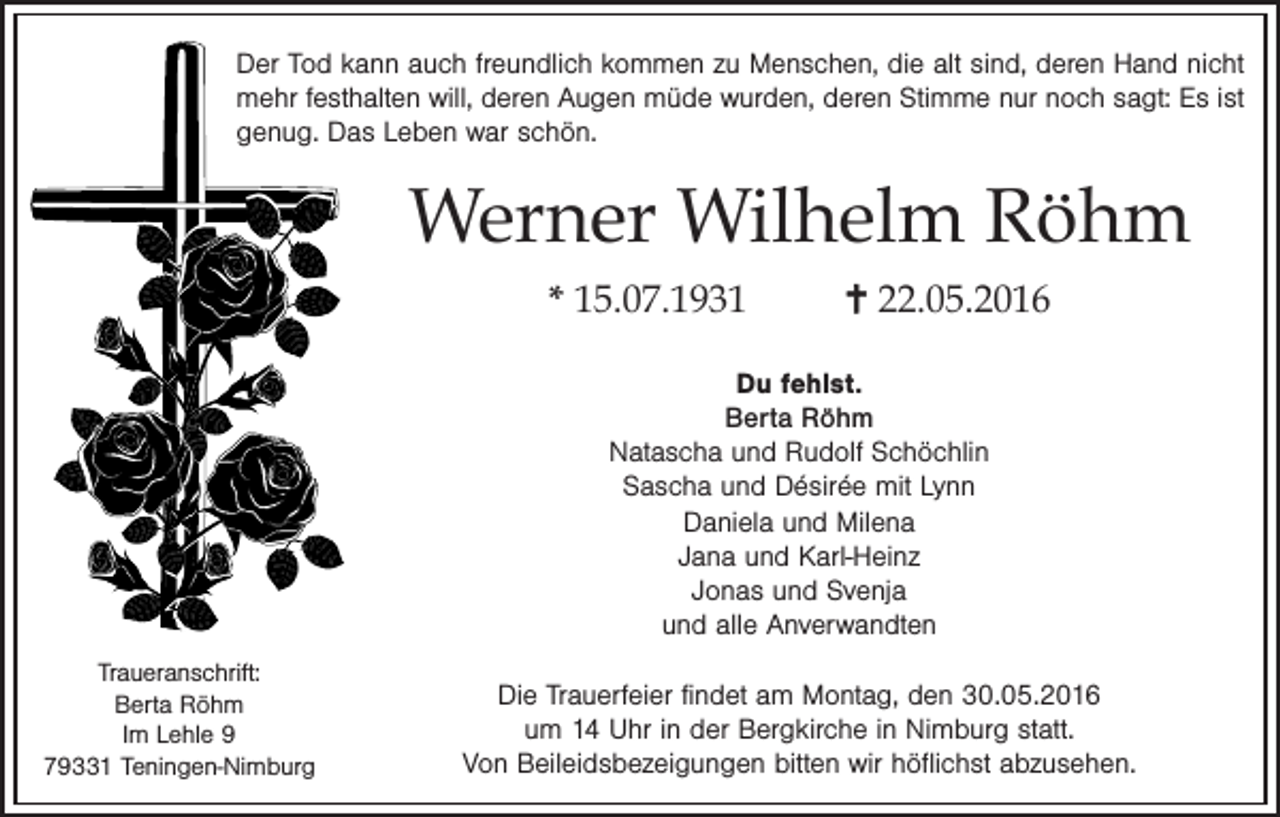 <p>Der Tod kann auch freundlich kommen zu Menschen, die alt sind, deren Hand nicht<br />mehr festhalten will, deren Augen müde wurden, deren Stimme nur noch sagt: Es ist<br />genug. Das Leben war schön.</p>
<p>Werner Wilhelm Röhm<br />* 15.07.1931</p>
<p> 22.05.2016</p>
<p>Du fehlst.<br />Berta Röhm<br />Natascha und Rudolf Schöchlin<br />Sascha und Désirée mit Lynn<br />Daniela und Milena<br />Jana und Karl-Heinz<br />Jonas und Svenja<br />und alle Anverwandten<br />Traueranschrift:<br />Berta Röhm<br />Im Lehle 9<br />79331 Teningen-Nimburg</p>
<p>Die Trauerfeier findet am Montag, den 30.05.2016<br />um 14 Uhr in der Bergkirche in Nimburg statt.<br />Von Beileidsbezeigungen bitten wir höflichst abzusehen.</p>