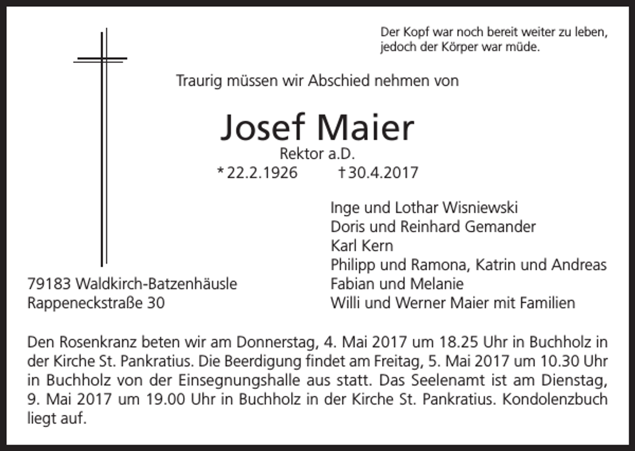 <p>Der Kopf war noch bereit weiter zu leben,<br />jedoch der Körper war müde.</p><p>Traurig müssen wir Abschied nehmen von</p><p>Josef Maier</p><p>Rektor a.D.<br />* 22.2.1926<br />† 30.4.2019183 Waldkirch-Batzenhäusle<br />Rappeneckstraße 30</p><p>Inge und Lothar Wisniewski<br />Doris und Reinhard Gemander<br />Karl Kern<br />Philipp und Ramona, Katrin und Andreas<br />Fabian und Melanie<br />Willi und Werner Maier mit Familien</p><p>Den Rosenkranz beten wir am Donnerstag, 4. Mai 2017 um 18.25 Uhr in Buchholz in<br />der Kirche St. Pankratius. Die Beerdigung findet am Freitag, 5. Mai 2017 um 10.30 Uhr<br />in Buchholz von der Einsegnungshalle aus statt. Das Seelenamt ist am Dienstag,<br />9. Mai 2017 um 19.00 Uhr in Buchholz in der Kirche St. Pankratius. Kondolenzbuch<br />liegt auf.</p>