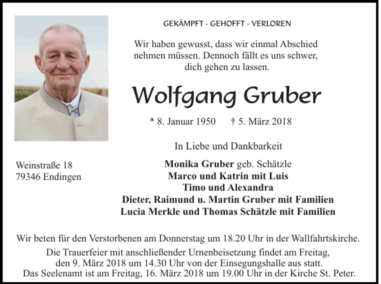<p>G E K Ä M P F T - - GGEHOFFT<br />E H O F F T -- VERLOREN<br />V E RL O R E N<br />GEKÄMPFT</p><p>Wir h ahaben<br />b e n g egewusst,<br />w usst, d ass<br />wir eieinmal<br />n m al AAbschied<br />bs c hi e d<br />Wir<br />dass wir<br />n e h m e n müssen.<br />m üss e n. Dennoch<br />D e n n o c h ffällt<br />ällt es<br />ns sschwer,<br />c h w er,<br />nehmen<br />es uuns<br />di<br />c h ggehen<br />e h e n zzu<br />u llassen.<br />ass e n.<br />dich</p><p>WWolfgang<br />olf g a n g GGruber<br />r u b er<br />** 8.<br />8. JJanuar<br />a n u ar 11</p><p>5. März<br />†† 5.<br />M är z</p><p>I n Liebe<br />Li e b e und<br />u n d Dankbarkeit<br />D a n k b ar k eit<br />In<br />Weinstraße<br />Wei<br />nstr a ß e<br />779346<br />9 3 4 6 Endingen<br />E n di n g e n</p><p>M o ni k a GGruber<br />r u b e r geb.<br />g e b. Schätzle<br />S c h ät zl e<br />Monika<br />MMarco<br />a r c o u und<br />n d KKatrin<br />at ri n mit<br />uis<br />mitLLuis<br />Ti<br />m o uund<br />n d Alexandra<br />Al e x a n d r a<br />Timo<br />Di<br />et e r, RRaimund<br />ai m u n d u.u. Martin<br />M a r ti n Gruber<br />G r u b e r mit<br />mit Familien<br />F a mili e n<br />Dieter,<br />LLucia<br />u ci a Merkle<br />M e r kl e uund<br />n d TThomas<br />h o m as Schätzle<br />S c h ät zl e mit<br />mit Familien<br />F a mili e n</p><p>Wirb et<br />Wir<br />beten<br />e n f ür<br />fürd eden<br />n Verst<br />Verstorbenen<br />or b e n e n aam<br />m Donnerstag<br />D o n n erst a g uum<br />m 18.20<br />1 8. 2 0 Uhr<br />U hr in<br />i n der<br />d er Wallfahrtskirche.<br />Wallf a hrts kir c h e.<br />Die<br />Di<br />e TrTrauerfeier<br />a u erf ei er mit<br />mit aanschließender<br />ns c h li e ß e n d er Urnenbeisetzung<br />Ur n e n b eis et z u ng fifindet<br />n d et aam<br />m Freitag,<br />Fr eit a g,<br />den<br />9. März<br />d e n 9.<br />M är z 22018<br />0 1 8 uum<br />m 114.30<br />4. 3 0 Uhr<br />U hr vvon<br />o n dder<br />er Einsegungshalle<br />Ei ns e g u n gs h all e aaus<br />us ststatt.<br />att.<br />DDas<br />as SSeelenamt<br />e el e n a mt ist<br />m FrFreitag,<br />e it a g, 16.<br />1 6. März<br />M är z 2018<br />2 0 1 8 um<br />u m 19.00<br />19. Uhr<br />U hr iin<br />n dder<br />er Kirche<br />Kir c h e St.<br />St . Peter.<br />P et er.<br />istaam</p>