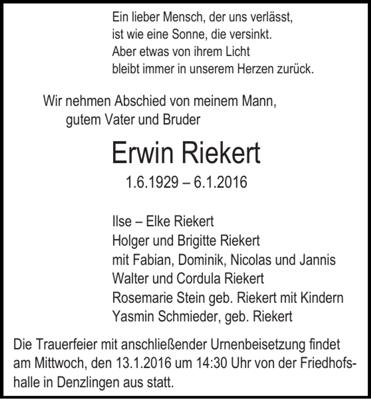 <p>Ein lieber Mensch, der uns verlässt,<br />ist wie eine Sonne, die versinkt.<br />Aber etwas von ihrem Licht<br />bleibt immer in unserem Herzen zurück.</p><p>Wir nehmen Abschied von meinem Mann,<br />gutem Vater und Bruder</p><p>Erwin Riekert<br />1.6.1929 – 6.1.2016<br />Ilse – Elke Riekert<br />Holger und Brigitte Riekert<br />mit Fabian, Dominik, Nicolas und Jannis<br />Walter und Cordula Riekert<br />Rosemarie Stein geb. Riekert mit Kindern<br />Yasmin Schmieder, geb. Riekert<br />Die Trauerfeier mit anschließender Urnenbeisetzung findet<br />am Mittwoch, den 13.1.2016 um 14:30 Uhr von der Friedhofshalle in Denzlingen aus statt.</p>