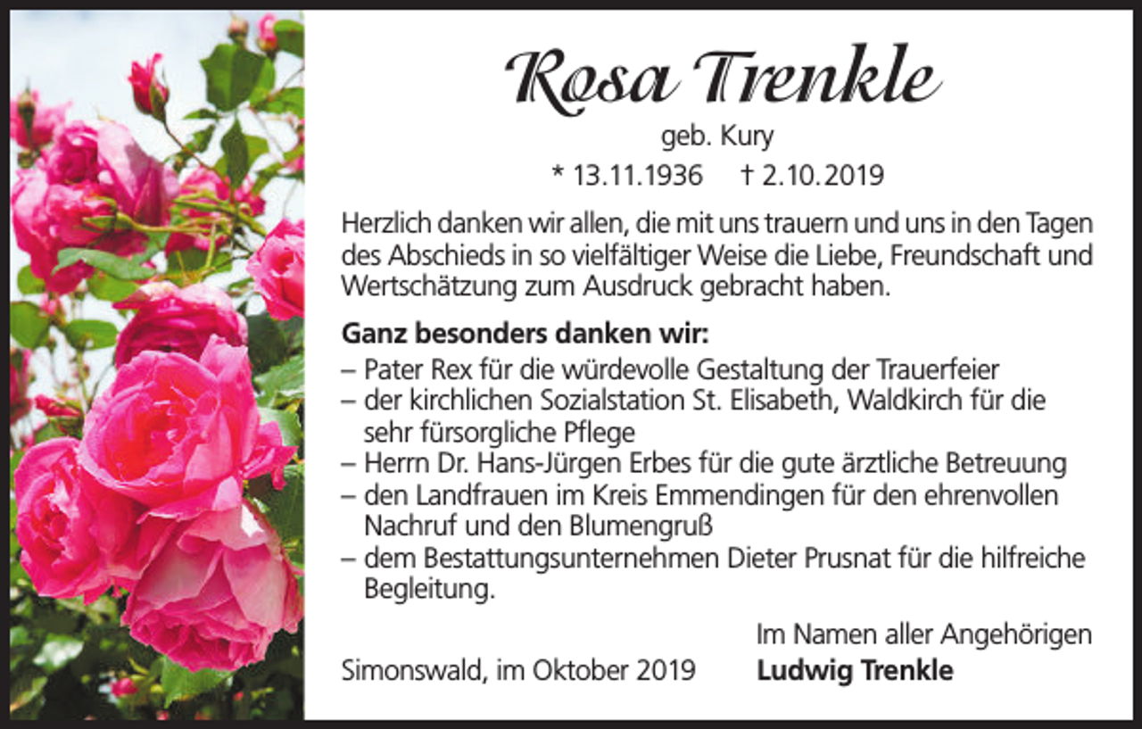 <p>Rosa Trenkle<br />geb. Kury<br />* 13.11.1936 † 2.10.2019</p><p>Herzlich danken wir allen, die mit uns trauern und uns in den Tagen<br />des Abschieds in so vielfältiger Weise die Liebe, Freundschaft und<br />Wertschätzung zum Ausdruck gebracht haben.<br />Ganz besonders danken wir:<br />– Pater Rex für die würdevolle Gestaltung der Trauerfeier<br />– der kirchlichen Sozialstation St. Elisabeth, Waldkirch für die<br />sehr fürsorgliche Pflege<br />– Herrn Dr. Hans-Jürgen Erbes für die gute ärztliche Betreuung<br />– den Landfrauen im Kreis Emmendingen für den ehrenvollen<br />Nachruf und den Blumengruß<br />– dem Bestattungsunternehmen Dieter Prusnat für die hilfreiche<br />Begleitung.<br />Simonswald, im Oktober 2019</p><p>Im Namen aller Angehörigen<br />Ludwig Trenkle</p>